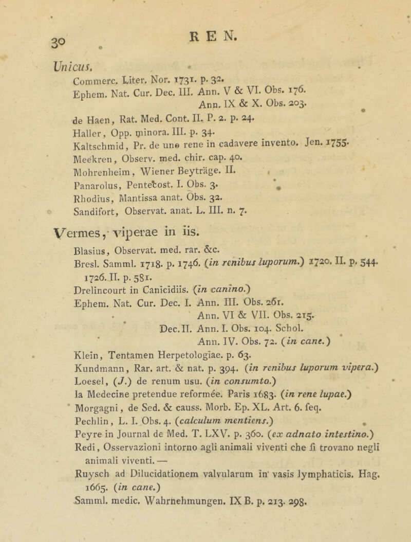 30 Unicus. Commere. Liter. Nor. I731, P’ 3-* Ephem. Nat. Cur. Dec. III. Ann. V & VI. Obs. 176. Ann. IX & X. Obs. 203. de Haen, Rat. Med. Cont. II. P. 2. p. 24. Hali er , Qpp. ijiinora. III. p. 34. Kaltschmid, Pr. de une rene in cadavere invento. Jen. 1755. Meekren, Observ. med. chir. cap. 40. Mohrenheim, Wiener Beytrage. II. Panarolus, Pentefcost. I. Obs. 3. # Rhodius, Mantissa anat. Obs. 32. Sandifort, Observat, anat. L. III. n. 7. Vermes,-viperae in iis. Blasius, Observat, med. rar. &c. Bresl. Satnml. 1718- P* 174^* Un Tenibus luporum.) I720, H* P' 544 1726. JI. p. 581. Drelincourt in Canicidiis. (in canino.) Ephem. Nat. Cur. Dec. I. Ann. III. Obs. 261. Ann. VI & VII. Obs. 215. Dec. II. Ann. I. Obs. 104. Schol. Ann. IV. Obs. 72. (in cane.) Klein, Tentamen Herpetologiae. p. 63. Kundmann, Rar. art. & nat. p. 394. (in renibus luporum vipera.) Eoesel, (J.) de renum usu. (in consumto.) Ia Medecine pretendue reformee. Paris 1683. Un rene lupae.) Morgagni, de Sed. & causs. Morb. Ep. XL. Art. 6. feq. Pechlin, L. I. Obs. 4. (calculum mentiens.) . Peyre in Journal de Med. T. LXV. p. 360. (ex adnato intestino.) Redi, Osservazioni intorno agli animali viventi che fi trovano negli animali viventi.— Ruysch ad Dilucidationem valvularum in’ vasis lymphaticis. Hag. 1665. (in cane.) Samml. medie. Wahrnehmungen. IX B. p. 213. 298.