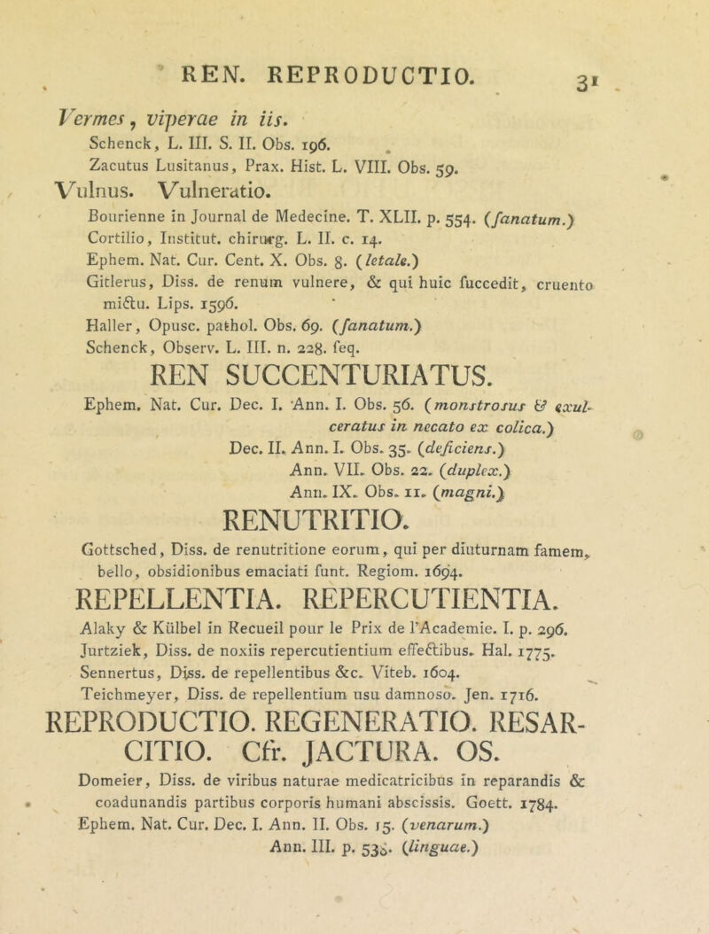 REN. REPRODUCTIO. 31 Vermes, viperae in iis. Schenck, L. III. S. II. Obs. 196. Zacutus Lusitanus, Prax. Hist. L. VIII. Obs. 59. Vulnus. Vulneratio. Bourienne in Journal de Medecine. T. XLII. p. 554. {fanatum.) Cortilio, Institut. chimrg. L. II. c. 14. Ephem. Nat. Cur. Cent. X. Obs. g. (letale.) Gitlerus, Diss. de renum vulnere, & qui huic fuccedit, cruento miftu. Lips. 1596. Haller, Opusc. pathol. Obs. 69. (fanatum.) Schenck, Observ. L. III. n. 228. feq. REN SUCCENTURIATUS. Ephem. Nat. Cur. Dec. I. Ann. I. Obs. 56. (monstrosus & exul- ceratus in. necato ex colica.) Dec. II. Ann. I. Obs. 35. (deficiens.) Ann. VII. Obs. 22. {duplex.) Ann. IX. Obs. 11. {magni.) RENUTRITIO. Gottsched, Diss. de renutritione eorum, qui per diuturnam famem, bello, obsidionibus emaciati funt. Regiom. 1694. REPELLENTIA. REPERCUTIENTIA. Alaky & Kiilbel in Recueil pour le Prix de 1’Academie. I. p. 296. Jurtziek, Diss. de noxiis repercutientium effectibus. Hal. 1775. Sennertus, Diss. de repellentibus &c. Viteb. 1604. Teichmeyer, Diss. de repellentium usu damnoso. Jen. 1716. REPRODUCTIO. REGENERATIO. RESAR- CITIO. Cfr. JACTURA. OS. Domeier, Diss. de viribus naturae medicatricibus in reparandis & coadunandis partibus corporis humani abscissis. Goett. 1784- Ephem. Nat. Cur. Dec. I. Ann. II. Obs. 15. {venarum.)