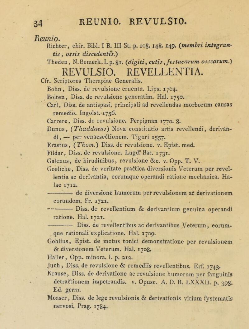 REUNIO. REVULSIO. Reunio. Richter, chir. Bibi. I B. III St. p. iog. 148* 149. ([membri integrari' tis, ossis discedentis i) Theden, N. Bemerk. I. p. gr. (digiti, cutis, festucarum ossearum.) REVULSIO. REVELLENTIA. Cfr. Scriptores Therapiae Generalis. Bohn, Diss. de revulsione cruenta. Lips. 1704. Bolten, Diss. de revulsione generatim. Hal. 1750. Cari, Diss. de antispasi, principali ad revellendas morborum causas remedio. Ingolst. 1756. Carrere, Diss. de revulsione. Perpignan 1770. 8. Dunus, (Thaddaeus) Nova constitutio artis revellendi, derivan- di , — per venaese&ionem. Tiguri 1557. Erastus, (Thom.) Diss. de revulsione, v. Epist. med. Fildar, Diss. de revulsione. LugdTBat. 173T. Galenus, de hirudinibus, revulsione &c. v. Opp. T. V. Goelicke, Diss. de veritate prattica diversionis V7eterum per revel- lentia ac derivantia, eorumque operandi ratione mechanica. Ha- lae 1712. de diversione humorum per revulsionem ac derivationem eorundem. Fr. 1721. Diss. de revellentium & derivantium genuina operandi ratione. Hal. 1721. Diss. de revellentibus ac derivantibus Veterum, eorum- que rationali explicatione. Hal. 1709. Gohlius, Epist. de motus tonici demonstratione per revulsionem & diversionem Veterum. Hal. 1708. Haller, Opp. minora. I. p. 212. juch, Diss. de revulsione & remediis revellentibus. Erf. 1743. Krause, Diss. de derivatione ac revulsione humorum per fanguinis detraftionem impetrandis, v. Opusc. A. D. B. LXXXII. p. 398. Ed. germ. Moaser, Diss. de lege revulsionis & derivationis virium fystematis nervosi. Prag. 1784.