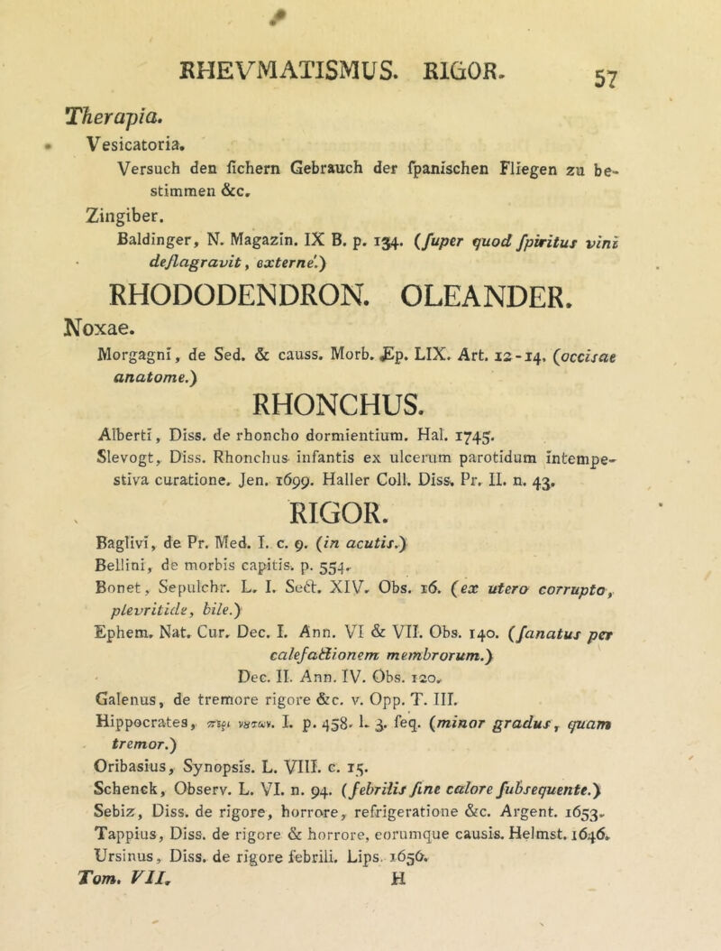 EHEVMATISMUS. RIGOR» Therapia. Vesicatoria. Versuch den fichern Gebrauch der fpanischen Fliegen zu be- stimmen &c. Zingiber. Baldinger, N. Magazln. IX B. p. 134. (fuper quod fpiritus vini deflagravit, externe1) RHODODENDRON. OLEANDER. Noxae. Morgagni, de Sed. & causs. Morb. £p. LIX. Art. 12-14, (occisae anatome.) RHONCHUS. Alberti, Diss. de rhoncho dormientium. Hal. 1745. Slevogt,. Diss. Rhonchus infantis ex ulcerum parotidum intempe- stiva curatione. Jen. 1699. Haller Coli, Diss, Pr. II. n. 43. RIGOR. Baglivi, de Pr. Med. I. c. 9. (in acutis.) Bellini, de morbis capitis, p. 554.. Bonet, Sepulchr. L, I. Soft. XIV. Obs. 16. (ex utero corrupto, plevritide, bile.) Ephem. Nat. Cur, Dec. I. Ann. VI & VII. Obs. 140. (fanatus per calefadionem membrorum.) Dec. II. Ann. IV. Obs. 120, Galenus, de tremore rigore &c. v. Opp. T. III. Hippocrates, ^ vatm. L p. 458. 1- 3. feq. (minar gradus, quam tremor.') Oribasius, Synopsis. L. VIII. c. 15. Schenck, Observ. L. VI. n. 94. (febrilis fine calore fubsequente.) Sebiz, Diss. de rigore, horrore, refrigeratione &c. Argent. 1653. Tappius, Diss. de rigore & horrore, eorumque causis. Helmst. 1646. Ursinus, Diss. de rigore febrili. Lips. 1656. Tum. VII, H