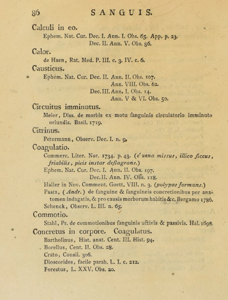 Calculi in eo. Ephem. Nat. Cur. Dec. I. Ann. I. Obs. 65. App. p. 23. Dec. II. Ann. V. Obs. g6. Calor. de Haen, Rat. Med. P. III. c. 3. IV. c. 6. Causticus. Ephem. Nat. Cur. Dec. II. Ann. II. Obs. 107. Ann. VIII. Obs. 62. Dec. III. Ann. I. Obs. 14. Ann. V & VI. Obs. 50. Circuitus imminutus. Meier, Diss. de morbis ex motu fanguinis circulatorio Imminuto oriundis. Basii. 1719. Citrinus. Petermann, Observ. Dec. I. n. 9* Coagulatio. Commere. Liter. Nor. 1734. p. 43. (e vena missus> illico ficcus, friabilis, picis instar deflagrans.) Ephem. Nat. Cur. Dec. I. Ann. II. Obs. 197. Dec. II. Ann. IV. Ob*s. 118. Halier in Nov. Comment. Goett. VIII. n. 3. {polypos formans.') Pasta, {Anclr.) de fanguine & fanguineis concretionibus per ana- tomen indagatis, & pro causis morborum habitis &c. Bergamo 1786. Schenck, Observ. L. III. n. 65. Commotio. Stahl, Pr. de commotionibus fanguinis aftivis & passivis. Hal. 1698. Concretus in corpore. Coagulatus. Bartholinus, Hist. anat. Cent. III. Hist. 94. Borellus, Cent. II. Obs. 28. Crato, Consil. 306. Dioscorides, facile parab. L. I. c. 212. Forestus, L. XXV. Obs. ao.