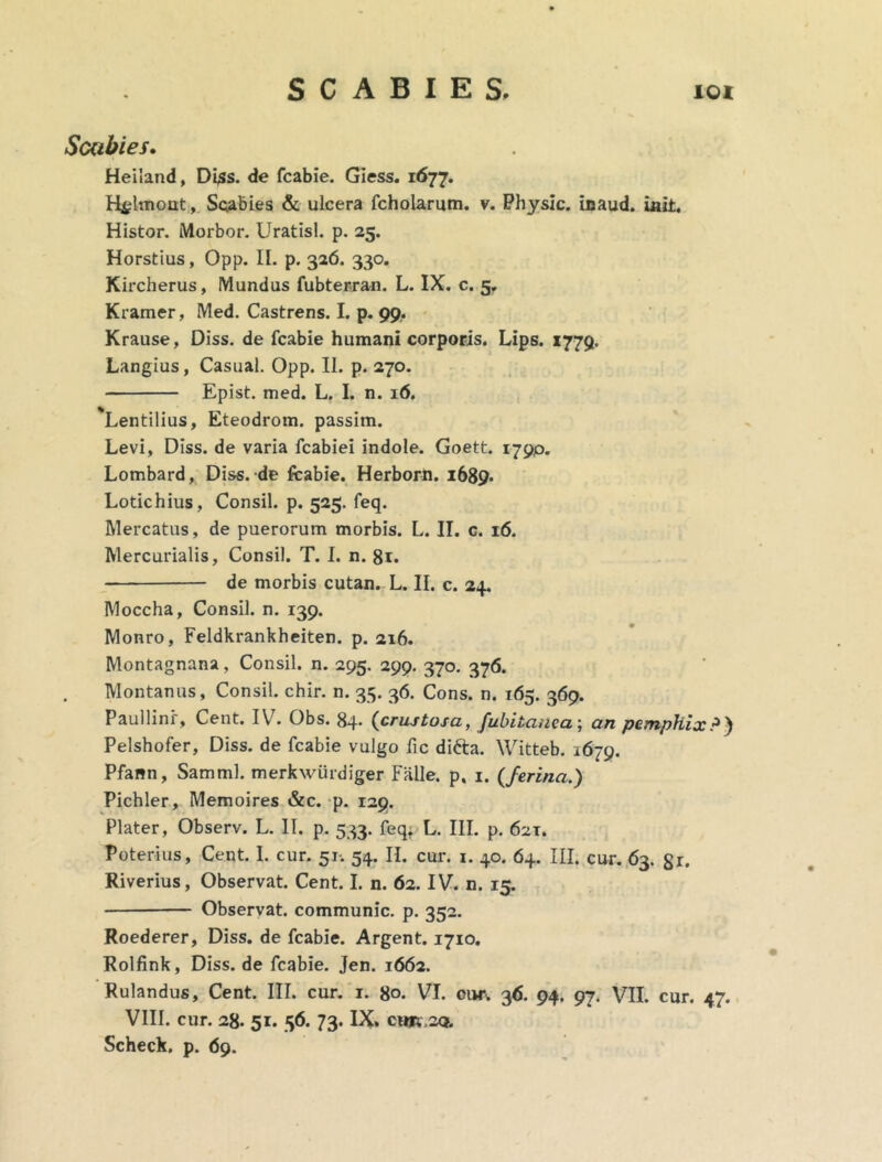 Scabies. Heiland, Di$s. de fcabie. Giess. 1677. H^hnont, Scabies & ulcera fcholarum. v. Physlc. inaud. init. Histor. Morbor. Uratisl. p. 25. Horstius, Opp. II. p. 326, 330. Kircherus, Mundus fubterran. L. IX. c. 5. Kramer, Med. Castrens. I. p. 99, Krause, Diss. de fcabie humani corporis. Lips. 1779. Langius, Casual. Opp. II. p. 270. Epist. med. L. I. n. 16. Lentilius, Eteodrom. passim. Levi, Diss. de varia fcabiei indole. Goett. 1790. Lombard, Diss. de fcabie. Herborn. 1689- Lotichius, Consil. p. 525. feq. Mercatus, de puerorum morbis. L. II. c. 16. Mercurialis, Consil. T. I. n. 81. de morbis cutan. L. II. c. 24. Moecha, Consil. n. 139. Monro, Feldkrankheiten. p. 216. Montagnana, Consil. n. 295. 299. 370. 376. Montanus, Consil. chir. n. 35. 36. Cons. n. 165. 369. Paullini, Cent. I\ . Obs. 84. {crustosa, fubitauea; an pemphix P ) Pelshofer, Diss. de fcabie vulgo fic difta. Witteb. 1679. Pfann, Samml. merkwurdiger Falle, p. 1. {ferina.) Pichler, Memoires &c. p. 129. Plater, Observ. L. II. p. 533. feq; L. III. p. 62T. Poterius, Cent. 1. cur. 51. 54. II. cur. 1. 40. 64. III. cur. 63. gr. Riverius, Observat. Cent. I. n. 62. IV. n. 15. Observat, communic. p. 352. Roederer, Diss. de fcabie. Argent. 1710. Rolfink, Diss. de fcabie. Jen. 1662. Rulandus, Cent. III. cur. 1. go. VI. oiw\ 36. 94. 97. VII. cur. 47. VIII. cur. 28. 51. 56. 73. IX. cim,2Q. Scheck. p. 69.