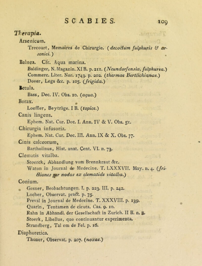 TJ-er apia. Arsenicum. Trecourt, Memoires de Chirurgie. (decoftum fulphuris & ar- senici. ) Balnea. Cfr. Aqua marina. Baldinger, N. Magazin.XI B. p. 211. (Neundorfensia, fulphurea.) Commere. Liter. Nor. 1743. P* 2°2< (thermae Bertlichiqnae.) Dover, Legs &c. p. 105. (frigida.) Betula. Bass, Dec. IV. Obs. 10. (aqua.) Borax. Loeffler, Bey trage. I B. (topice.) Canis lingens. Ephem. Nat. Cur. Dec. I. Ann. IV & V. Obs. £r. Chirurgia infusoria. Ephem. Nat. Cur. Dec. III. Ann. IX & X. Obs. 77. Cinis calceorum» Bartholinus, Hist. anat. Cent. VI. n. 73. Clematis vitalba. Stoerck, Abhandlung vom Brennkraut &c, Waton in Journal de Medecine. T. LXXXVII. May. n. 4. (/ri- fltiones per nodos ex clematide vitalba.') Conium. Gesner, Beobachtungen. I. p. 223. III. p. 242. Locher, Observat, praft. p. 75. Preval in Journal de Medecine. T. XXXVIII. p. 139. Quarin, Tentamen de cicuta. Cas. 9. 10. Kahn in Abhandl. der Gesellschaft in Zurich. II B. n. g. Stoerk, Libellus, quo continuantur experimenta. Strandberg, Tai om de Fel. p. 16. Diaphoretica. Thoner, Observat, p. 207. {noxae.)