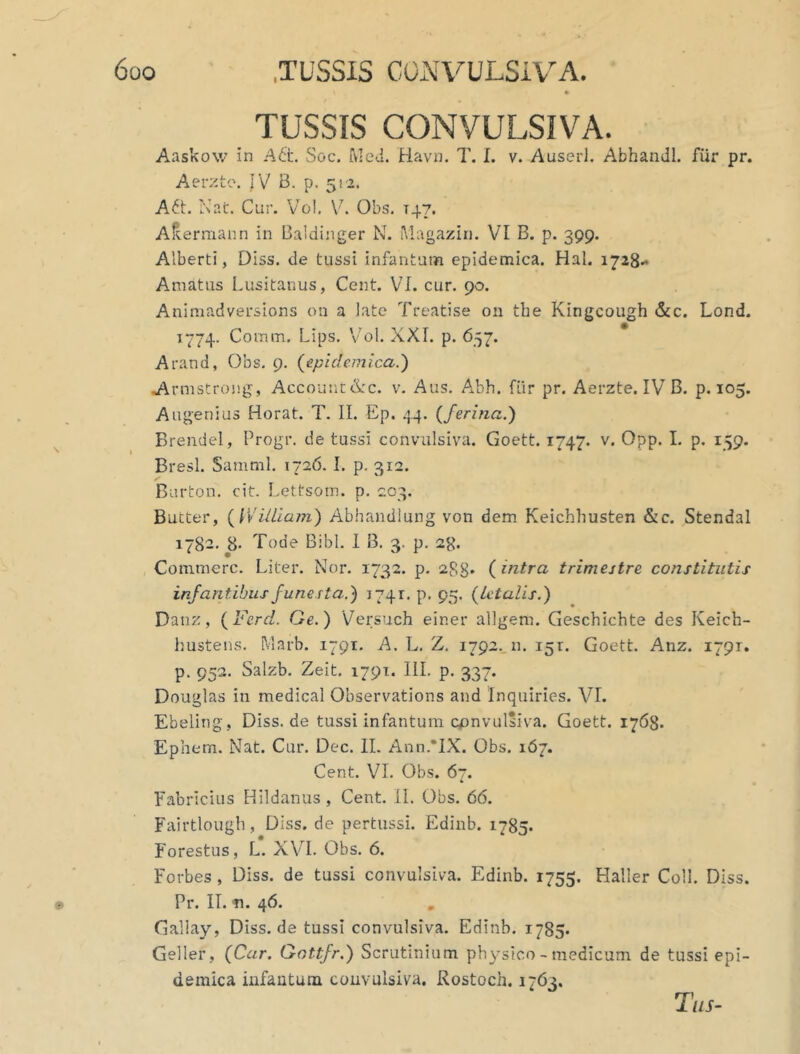 TUSSIS CONVULSIVA. Aaskow in A6l\ Soc. Med. Havn. T. I. v. Auserl. Abhandl. fur pr. Aerzto. JV B. p. 512. Ait. Nat. Cur. Vol. V. Obs. T47. Aftermann in Baldinger N. Magazin. VI B. p. 399. Alberti, Diss. de tussi infantat» epidemica. Hal. 1728.* Amatus Lusitanus, Cent. VI. cur. 90. Animadversions on a late Treatise 011 tbe Kingcough &c. Lond. 1774. Comm. Lips. Vol. XXI. p. 657. Arand, Obs. 9. (epidemica.) Armstrong, Account &c. v. Aus. Abh. fiir pr. Aerzte. IV B. p. 105. Augenius Horat. T. II. Ep. 44. {ferina.) Brendel, Progr. de tussi convulsiva. Goett. 1747. v. Opp. I. p. 159. Bresl. Samnii. 1726. I. p. 312. Burton. cit. Lettsom. p. 203. Bucter, ( William) Abhandiung von dem Keichhusten &c. Stendal 1782. 8- Tode Bibi. I B. 3. p. 28. Commere. Liter. Nor. 1732. p. 288* {intra trimestre constitutis infantibus funesta.) 1741. p. 95. {letalis.) Da nz, {Fercl. Ge.) Versuch eir.er allgem. Geschichte des Keich- hustens. Marb. 1791. A. L. Z. 1792. n. 151. Goett. Anz. 1791. p. 952. Salzb. Zeit. 1791. III. p. 337. Douglas in medical Observations and Inquiries. VI. Ebeling, Diss.de tussi infantum convulsiva. Goett. 1763. Ephem. Nat. Cur. Dec. II. Ann.*IX. Obs. 167. Cent. VI. Obs. 67. Fabricius Hildanus, Cent. II. Obs. 66. Fairtlough, Diss. de pertussi. Edinb. 1785. Forestus, L. XVI. Obs. 6. Forbes , Diss. de tussi convulsiva. Edinb. 1755. Haller Coli. Diss. Pr. II. n. 46. Gallay, Diss. de tussi convulsiva. Edinb. 1785. Geller, {Car. Gottfr.) Scrutinium physico - medicum de tussi epi- demica infantum convulsiva. Rostoch. 1763.