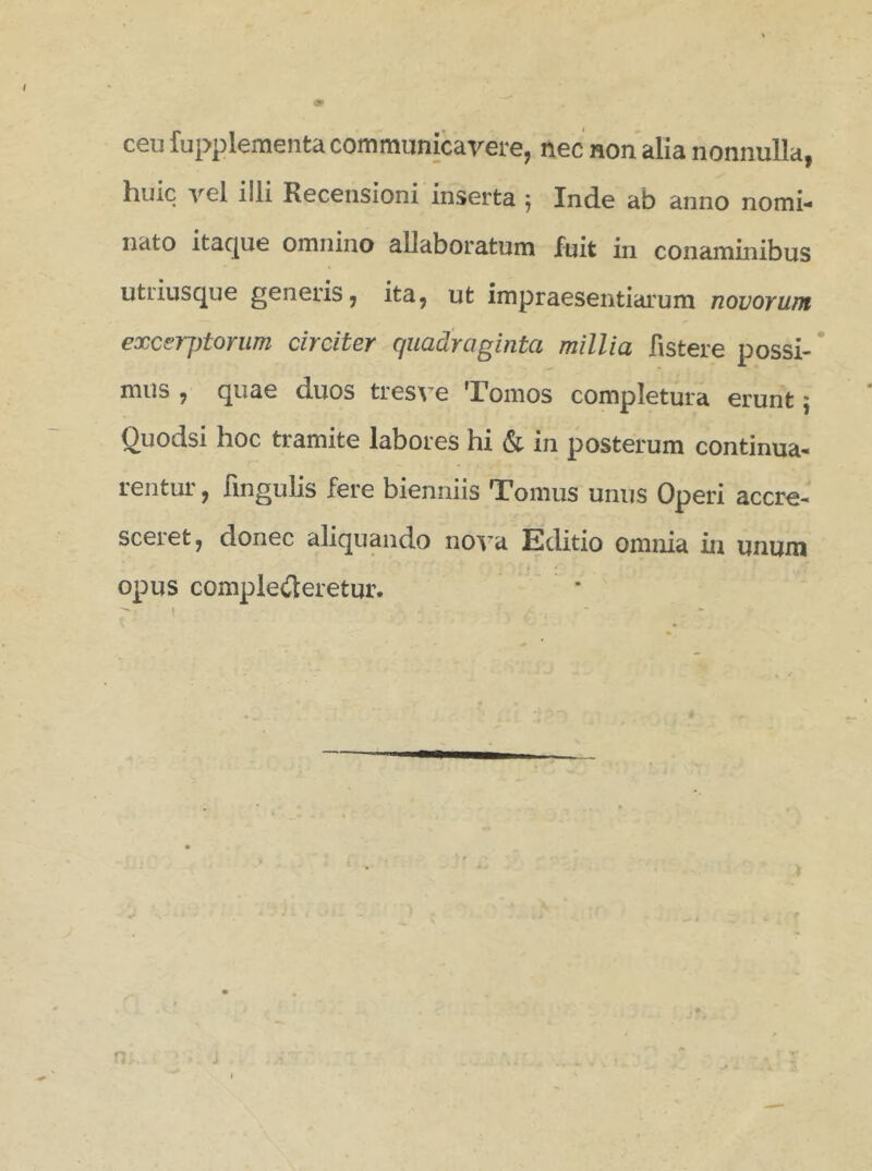 ceu fupplementa communicavere, nec non alia nonnulla, liuic vel illi Recensioni inserta ; Inde ab anno nomi- nato itaque omnino allaboratum fuit in conaminibus utiiusque generis, ita, ut impraesentiarum novorum excerptorum circiter quadraginta millia fistere possi- mus , quae duos tresve Tomos completura erunt ; Ouodsi hoc tramite labores hi & in posterum continua- rentur , lingulis fere bienniis Tomus unus Operi accre- sceiet, donec aliquando nova Editio omnia in unum opus comple£leretur.