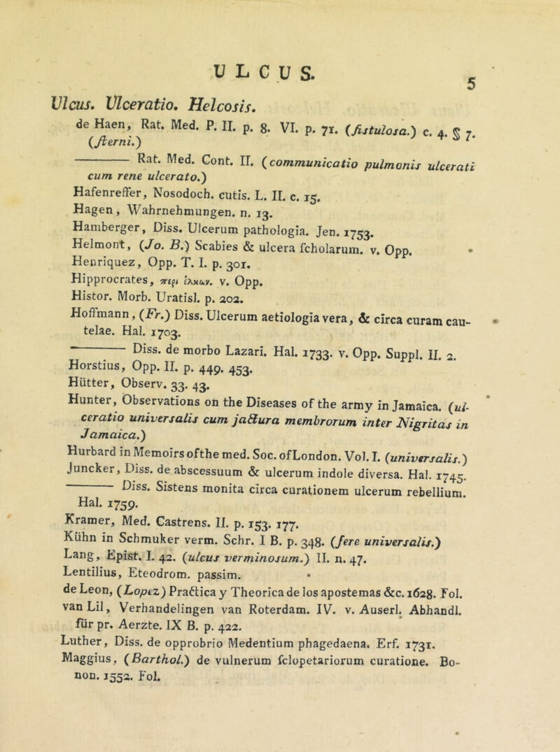 Vicus. Vlceratio. Helcosis. de Haen, Rat. Med. P. II. p. 8. VI. p. 71. (futuiosa.) c. 4. « {/terni.) 1 Rat. Med. Cont. II. {communicatio pulmonis ulcerati cum rene ulcerato.) Hafenreffer, Nosodoch. cutis. L. II. c. 15. Hagen, Wahrnehmungen. n. 13. Hamberger, Diss. Ulcerum pathologia. Jen. 1753. Helmont, {Jo. B.) Scabies & ulcera fcholarum. v. Opp. • Henriquez, Opp. T. I. p. 301. Hipprocrates, ^ Uxu,y. v. Opp. Histor. Morb. Uratisl. p. 202. Hoflmann, {Fr.) Diss. Ulcerum aetiologia vera, & circa curam cau- • telae. Hal. 1703. - Diss. de morbo Lazari. Hal. 1733. v. Opp. Suppi. II. 2. Horstius, Opp. II. p. 44p. 453. Hiitter, Observ. 33. 43. Hunter, Observations on the Diseases of the army in Jamaica. (ul- ceratio universalis cum jattura membrorum inter Nigritas in Jamaica.) Hurbard inMemoirsofthemed.Soc.ofLondon. Vol. I. (universalis.) Juncker, Diss. de abscessuum & ulcerum indole diversa. Hal. 1745. Diss. Sistens monita circa curationem ulcerum rebellium. Hal. 1759. Kramer, Med. Castrens. II. p. 153. 177. Kiihn in Scbmuker verm. Schr. I B. p. 348. (fere universalis.) Lang, Epist. I. 42. (ulcus verminosum.) II. n. 47. Lentilius, Eteodrom. passim. de Leon, (Lopez) Praftica y Theorica de los apostemas &c. 1628. Fol. vanLil, Verhandelingen van Roterdam. IV. v. Auserl. Abhandl. fur pr. Aerzte. IX B. p. 422. Luther, Diss. de opprobrio Medentium phagedaena. Erf. 1731. Maggius, (Barthol.) de vulnerum fclopetariorum curatione. Bo- non. J552. Fol.