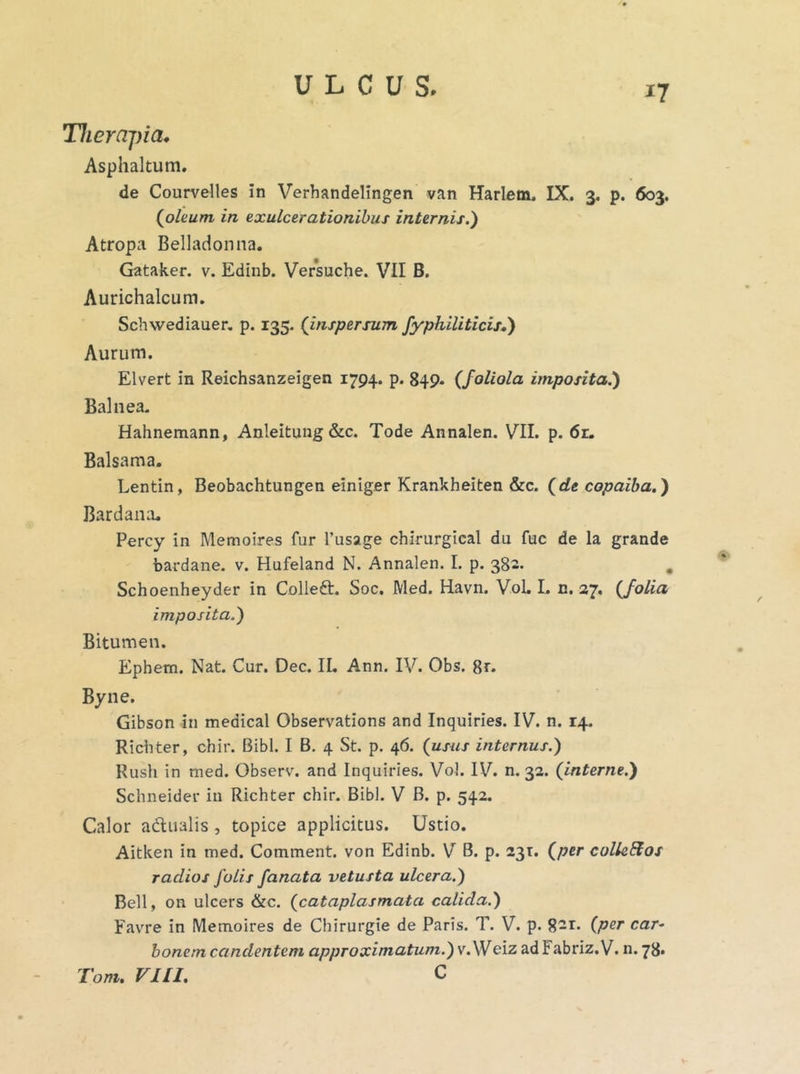 *7 Therapia, Asphaltum. de Courvelles in Verhandelingen van Harlem. IX. 3. p. 603. (oleum in exulcerationibus internis.') Atropa Belladonna. Gataker. v. Edinb. Versuche. VII B. Aurichalcum. Schvvediauer. p. 135. (inspersum fyphiliticis,') Aurum. Elvert in Reichsanzeigen 1794. p. 849. (foliola imposita.) Balnea. Hahnemann, Anleitung &c. Tode Annalen. VII. p. 6r. Balsama. Lentin, Beobachtungen einiger Krankheiten &c. (de copaiba.) Bardana. Percy in Memoires fur 1’usage chirurgical du fuc de la grande bardane. v. Hufeland N. Annalen. I. p. 382. Schoenheyder in Colleft. Soc. Med. Havn. Vol. I. n. 27. (folia imposita.) Bitumen. Epbem. Nat. Cur. Dec. II. Ann. IV. Obs. 8r. Byne. Gibson in medical Observations and Inquines. IV. n. 14. Richter, chir. Bibi. I B. 4 St. p. 46. (usus internus.) Rush in med. Observ. and Inquiries. Vol. IV. n. 32. (interne.) Schneider in Richter chir. Bibi. V B. p. 542. Calor adualis , topice applicitus. Ustio. Aitken in med. Comment. von Edinb. V B. p. 231. (per culleEtos radios folis fanata vetusta ulcera.) Bell, on ulcers &c. (cataplasmata calida.) Favre in Memoires de Chirurgie de Paris. T. V. p. 8-r- (Per car* bonem candentem approximatum.) v. Weiz ad Fabriz.V. n. 78.