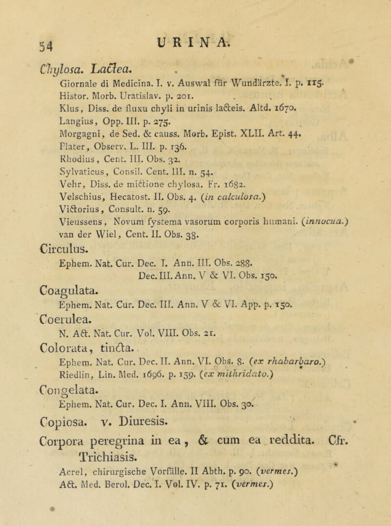 Chylosa. Lactea. Giornale di Medicina. I. v. Auswal fur Wundarzte. I. p. 115. Histor. Morb. Uratislav. p. 201. Klus, Diss. de lluxu chyli in urinis lafteis. Altd. 1670. Langius, Opp. III. p. 275. Morgagni, de Sed. & causs. Morb. Epist. XLII. Art. 44. Flater, Observ. L. III. p. 136. Rhodius , Cent. III. Obs. 32. Sylvaticus, Consil. Cent. 111. n. 54. Vehr, Diss.de midtione chylosa. Fr. 1682. Velschius, Hecatost. II. Obs. 4. (in calculosa.) Viftorius, Consuit, n. 59. Vieussens, Novum fystema vasorum corporis humani, {innocua.) van der Wiel, Cent. II. Obs. 38. Circulus. Ephem. Nat. Cur. Dec. I. Ann. III. Obs. 288. Dec. III. Ann. V & VI. Obs. 150. Coagulata. Ephem. Nat. Cur. Dec. III. Ann. V & VI. App. p. 150. Coerulea. N. Afr. Nat. Cur. Vol. VIII. Obs. 2r. Colorata, tinda. Ephem. Nat. Cur. Dec. II. Ann. VI. Obs. 8- (ex rhabarbaro.) Riedlin, Lin. Med. 1696. p. 159. {ex mithridato.) Congelata. Ephem. Nat. Cur. Dec. I. Ann. VIII. Obs. 30. Copiosa, v. Diuresis. Corpora peregrina in ea , & cum ea reddita. Cfr. Trichiasis. * Aerei, chirurgische Vorfalle. II Abth. p. 90. (vermes.) Aft. Med. Berol. Dec. I. Vol. IV. p. 71. (vermes.) ■