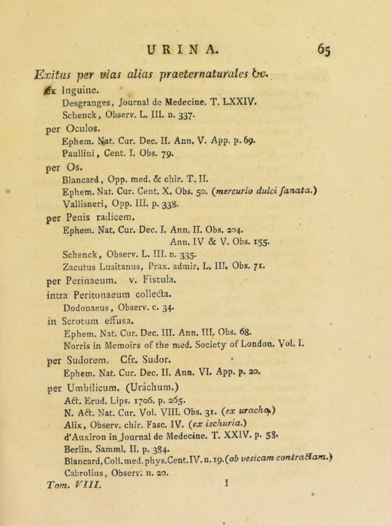 0 Exitus per vias alias praeter natur ales bc* £x Inguine. Desgranges, Journal de Medecine. T. LXXIV. Schenck, Observ. L. III. n. 337. per Oculos. Ephem. Mat. Cur. Dec. II. Ann. V. App. p. 69. Paullini, Cent. I. Obs. 79. per Os. Blancard, Opp. med. & chir. T, II. Ephem. Nat. Cur. Cent. X. Obs. 50. (mercurio dulci fanata.) Vallisneri, Opp. III. p. 338. per Penis radicem. Ephem. Nat. Cur. Dec. I. Ann. II. Obs. 204. Ann. IV & V. Obs. 155. Schenck, Observ. L. III. n. 335. Zacutus Lusitanus, Prax. admir. L. III. Obs. 7r. per Perinaeum. v. Fistula, intra Peritonaeum collecta. Dodonaeus, Observ. c. 34. in Scrotum effusa. Ephem. Nat. Cur. Dec. III. Ann. III, Obs. 68. Norris in Memoirs of the med. Society of London, \ol. I. per Sudorem. Cfr. Sudor. Ephem. Nat. Cur. Dec. II. Ann. VI» App. p. 20. per Umbilicum. (Urachum.) Aft. Erud. Lips. 1706. p. 265. N. Aft. Nat. Cur. Vol. VIII. Obs. 31. (ex uracho,.) Alix, Observ. chir. Fasc. IV. (ex ischuria.) d’Auxiron in Journal de Medecine. T. XXIV. p. 58* Berlin. Samml. II. p. 384» Blancard, Coli. med. phys.Cent.IV. n. 19-(ob vesicam contradam.) Cabrolius, Observ. n. 20. Tom. VIII. I