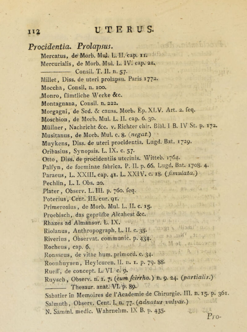 na Procidentia. Prolapsus. Mercatus, de Morb. Mul. L. II. cap. ir. Mercurialis, de Morb. Mul. L. IV. cap. 21* Consil. T. II. n. 57. Millet, Diss. de uteri prolapsu. Paris 1772. Moecha, Consil. n. 100. Monro, famtliche Werke &c. Montagnana, Consil. n. 222. Morgagni, de Sed. & causs. Morb. Ep. XLV. Art. 2. feq, Moschion, de Morb. Mul. L. II. cap. 6. 30. MUllner, Nachricht &c. v. Richter cliir. Bibi. 1 B. IV St. p. 172. Musitanus, de Morb. Mul. c. 8» (negat.) Muykens, Diss. de uteri procidentia. Lugd. Bat. 1729. Oribasius, Synopsis. L. IX. c. 57. Otto, Diss. de procidentiis uterinis. Witteb. 1764* Palfyn, de foeminae fabrica. P. II. p. 66. Lugd. Bat. 1708. 4. Paraeus, L. XXIII. cap. 41. L. XXIV. c. 18. (famulata.) Pechlin, L. I. Obs. 20. Plater, Observ. L. III. p. 760. feq. Poterius, Cent. III. cur. 91. Primerosius, de Morb. Mul. L. II. c. 15. Proebisch, das gepriifte Alcahest &c. Rh azes ad Almansor. L. IX. Riolanus, Anthropograph. L. II. c. 35. Riverius, Observat, communic. p. 434. Rocheus, cap. 6. Ronsseus, de vitae hum. primord. c. 34. Roonhuysen, Heylcuren. II. n. r. p. 79. 88- Rueff, de concept. L. VI. c. 9. Ruysch , Observ. n. r. 7, (cum Jbirrho.) n. 9. 24. (partialis.) . Thesaur. anat.1 VT.A^>. 89-1 Sabatier in Memoires de 1’Academie de Chirurgie. III. n. 15. p. 361. Salmuth, Observ. Cent. I. n. 77. (adnatus vulvae.)