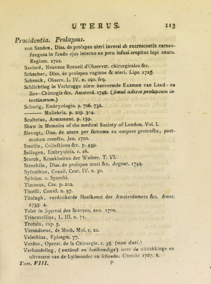 Procidentia. Prolapsus. von Sanden, Diss. de prolapsu uteri inversi ab excrescentia carneo- fungosa in fundo ejus interno ex potu infusi crepitus lupi enato. Regiom. 1722. Saviard, Nouveau Recueil d’Observat. chirurgicales &c. Schacher, Diss. de prolapsu vaginae & uteri. Ups. 1725. Schenck, Observ. L. IV. n. 290. feq. Schlichting in Verbrugge niew hervormde Examen van Land - en Zee- Chirurgie &c. Amsterd. 1748. (fimul adesse prolapsum in- testinorum.) Schurig, Embryologia. p. 706. 732. Muliebria, p. 209. 304. Scultetus, Armament. p. 159. Shaw in Memoirs of the medical Soeiety of London. Vol. I. Slevogt, Diss. de utero per farcoma ex corpore protra&o, post- modum resefto. Jen. 1700. Smellie, Colleftions &c. p. 439. Solingen, Embryulcia. c. 16. Storch, Krankheiten der Weiber. T. VE Stroehlin, Diss. de prolapsu uteri &c.. Argent. 1749. Sylvaticus, Consil. Cent. IV. n. 30. Sylvius. v. Spacchi. Timaeus, Cas. p. 202. Tinelli, Consil. n. 57. Titsingh, verdonkerde Heelkonst der Amsterdamers &c. Amst. 1735- 4* Tolet in Journal des Scavans. ann. 1700. Trincavellius, L. III. n. jr. I Trotula, cap. 5. Varandaeus, de Morb, M11I. c. 10. Velschius, Episagm. 77. Verduc, Operat, de la Chirurgie. c. 3^. {noti dari.) Verhandeling, ( ontleed en heelkondige) over de uitzakkinge eu uitvassen van de Lyfm-oeder en fcheede. Utrecht 1767* 8.