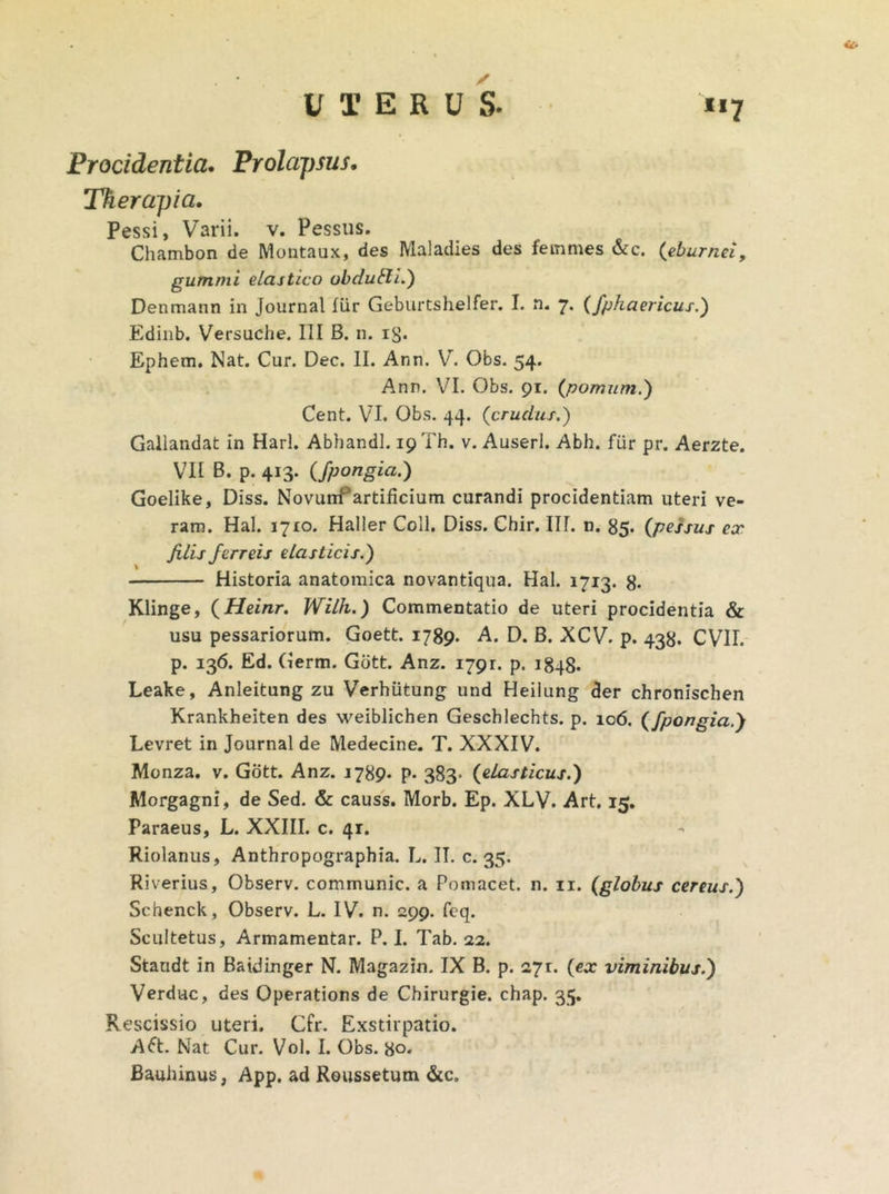 Procidentia, Prolapsus. Therapia, Pessi, Varii, v. Pessus. Chambon de Montaux, des Maladies des femines &c. (eburnei, gutnmi elastico obdubli.) Denmann in Journal fur Geburtshelfer. I. n. 7. Cfphaericus.) Edinb. Versuche. III B. n. iS- Ephem. Nat. Cur. Dec. II. Ann. V. Obs. 54. Ann. VI. Obs. 91. (pomum.) Cent. VI. Obs. 44. (crudus.) Gallandat in Harl. Abhandl. 19 Th. v. Auserl. Abh. fiir pr. Aerzte. VII B. p. 413. (fpongia.) Goelike, Diss. NovunC artificium curandi procidentiam uteri ve- ram. Hal. 1710. Haller Coli. Diss. Chir. III. n. 85. (pessus ex filis ferreis elasticis.) Historia anatomica novantiqua. Hal. 1713. 8* Elinge, (Heinr. Wilh.) Commentatio de uteri procidentia & usu pessariorum. Goett. 1789- A. D. B. XCV. p. 438. CVII. p. 136. Ed. Germ. Gbtt. Anz. 1791. p. 1848. Leake, Anleitung zu Verhiitung und Heilung der chronischen Krankheiten des weiblichen Geschlechts. p. 106. (fpongia.') Levret in Journal de Medecine. T. XXXIV. Monza. v. Gott. Anz. 1789. p- 383- (elasticus.) Morgagni, de Sed. & causs. Morb. Ep. XLV. Art. 15. Paraeus, L. XXIII. c. 41. Riolanus, Anthropographia. L. II. c. 35. Riverius, Observ. communic. a Pomacet. n. 11. (globus cereus.) Scbenck, Observ. L. IV. n. 299. feq. Scultetus, Armamentar. P. I. Tab. 22. Standt in Batdinger N. Magazin. IX B. p. 271:. (ex viminibus.) Verduc, des Operations de Cbirurgie. chap. 35. Rescissio uteri. Cfr. Exstirpatio. A£t. Nat Cur. Vol. I. Obs. 8°*