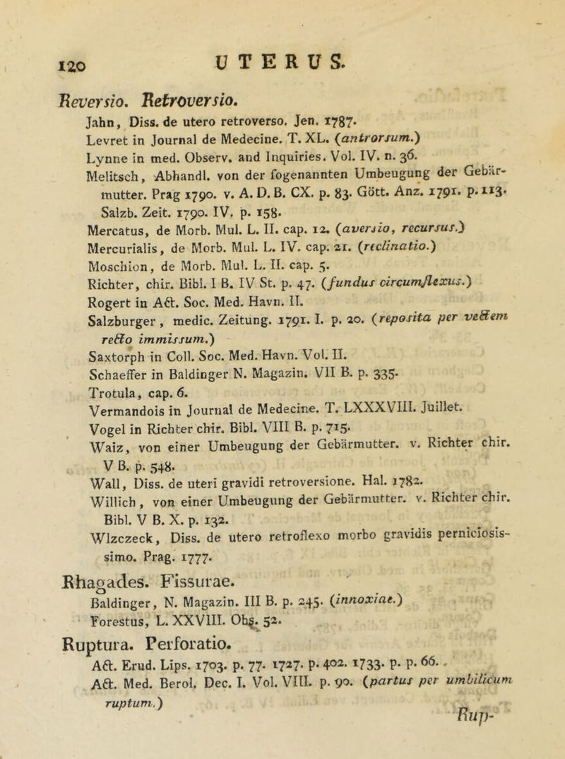 Reversio. Retroversio. Jahn, Diss. de utero retroverso. Jen. 1787* Levret in Journal de Medecine. T. XL. (antrorsum.') Lynne in med. Observ. and Inquiries. Vol. IV. n. 36. Melitsch, Abhandl. von der fogenannten Umbeugung der Gebar- mutter. Prag 1790. v. A. D. B. CX. p. 83* Gott. Anz. 1791. p» H3* Salzb. Zeit. 1790. IV. p. 158* Mercatus, de Morb. Mul. L. II. cap. 12. (averjio, recursus.) Mercurialis, de Morb. Mul. L. IV. cap. 21. (rictinatio.) Moschion, de Morb. Mul. L. II. cap. 5. Richter, chir. Bibi. I B. IV St. p. 47. (fundus circumflexus.) Rogert in A6t. Soc. Med. Havn. II. Salzburger , medie. Zeitung. 1791. I. p. 20. (reposita per veHern reffo immissum.) Saxtorph in Coli. Soc. Med. Havn. Vol. II. Schaeffer in Baldinger N. Magazin. VII B. p. 335. Trotula, cap. 6. Vermandois in Journal de Medecine. T. LXXXVIII. Juillet. Vogel in Richter chir. Bibi. VIII B. p. 715. Waiz, von einer Umbeugung der Gebarmutter. v. Richter chir. V B. p. 548. Wall, Diss. de uteri gravidi retroversione. Hal. 1782. Willich , von einer Umbeugung der Gebarmutter. v. Richter chit. Bibi. V B. X. p. 132. Wlzczeck, Diss. de utero retroflexo morbo gravidis perniciosis- simo. Prag. 1777. Rhagades. Fissurae. Baldinger, N. Magazin. III B. p. 245. (innoxiae.) Forestus, L. XXVIII. Ob$. 52. Ruptura. Perforatio. Att. Erud. Lips. 1703. p. 77. 1727. p. 402- x733* P- P* * Aft. Med. Berol. Dec. I. Vol. VIII. p. 90. (.partus per umbilicum ruptum.) nup-