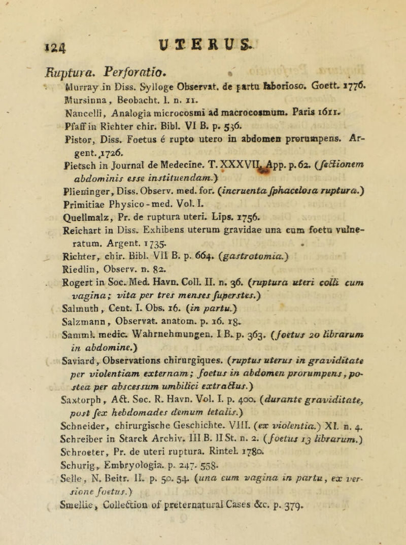 Ruptura. Perforatio. % fclurray in Diss. Sylloge Observat, de farta laborioso. Goett. 1776. Mursinna, Beobacht. 1. n. n. Nancelli, Analogia microcosmi ad macrocosmum. Paris idir» Pfaffin Richter chir. Bibi. VI B. p. 536. Pistor, Diss. Foetus e rupto utero in abdomen prorumpens. Ar- gentei 726. Pietsch in Journal de Medecine. T. XXXVl^^pp. p.62. {feSionem abdominis esse instituendam.) Plieninger, Diss. Observ. med. for. (incruentafphacelosa ruptura.') Primitiae Physico-med. Vol. I. Quellmalz, Pr. de ruptura uteri. Lips. 1756. Reichart in Diss. Exhibens uterum gravidae una cum foetu vulne- ratum. Argent. t 735. Richter, chir. Bibi. VII B. p. 664. (gastrotomia.) Riediin, Observ. n. 82. Rogert in Soc. Med. Havn. Coli. II. n. 36. (ruptura uteri colli cum vagina ; vita per tres menses fuperstes.) Salrnuth , Cent. I. Obs. 16. (in partu.) Salzmann, Observat, anatom. p. 16. r8. Sammh medie. Wahrnehmungen. IB.p. 363. (foetus 20 librarum in abdomine.) Saviard, Observations chirurgiques. {ruptus uterus in graviditate per violentiam externam; foetus in abdomen prorumpens, po- stea per abscessum umbilici extratfus.) Saxtorph , Aft. Soc. R. Havn. Vol. I. p. 400. {durante graviditate, post fex hebdomades demum letalis.) Scbneider, chirurgische Geschichte. VIII. {ex violentia.) XI. n. 4. Schreiber in Starck Archiv. III B. II St. n. 2. {foetus jj librarum.) Srhroeter, Pr. de uteri ruptura. RinteL 1780. Schurig, Embryologia. p. 247. 558. Selle, N. Beitr. II. p. 50. 54. {una cum vagina in partu, ex ver- siont foetus.) Smellie, Collettlon of preternatui-ai Cases &c. p. 379.