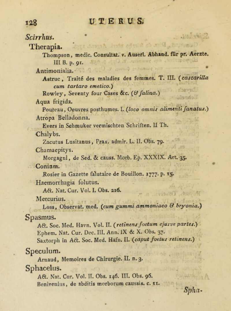 Scirrhus. ' • * Therapia* Thompson, medie. Consultat, v. Auserl. Abhand. fur pr. Aerzte. III B. p. 91. Antimonialia. Astrue, Traite des maladies des femmes. T. III. (cascarilta cum t artaro emetico.) Rowley, Seventy four Cases &c. (& falina.) Aqua frigida. Pouleau, Oeuvres posthumes. I. (loco omnis alimenti fanatus.) Atropa Belladonna. Evers in Schmuker vermischten Schriften. II Th. Chalybs. Zacutus Lusitanus, Prax. admir. L. II. Obs. 79. Chamaepitys. Morgagni, de Sed. & causs. Morb. Ep. XXXIX. Art 35. Coniam. Rosier in Gazette falutaire de Bouillon. 1777. p. 15. Haemorrhagia folutus. Aft. Nat. Cur. Vol. I. Obs. 216. Mercurius. . . r f , . Loss, Observat med. (cum gummi ammoniaco & bryonia.) Spasmus. Aft. Soc. Med. Havn. Vol. II. (retinens foetum ejusve partes.) Ephem. Nat. Cur. Dee. III. Ann. IX & X. Obs. 37. Saxtorph in Aft. Soc. Med. Hafn. II. (caput foetus retinens.) * Speculum. Arnaud, Memoires de Chirurgie. II. n. 3. Sphacelus. Att. Nat. Cur. Vol. IT. Obs. 146. III. Obs. 96. Benivenius, de abditis morborum caussis, c. ir. Spha-