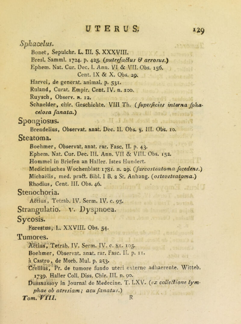 Spkacelus. Bonet, Sepulchr. L. III. $. XXXVIII. Bresl. Samml. 1724. p. 425. (putrefatfus & arrosus.) Ephem. Nat. Cur. Dec. I. Ann. VI & VII. Obs. 156. Cent. IX & X. Obs. 29. Harvei, de generat, animal, p. 531. Ruland, Curat. Empir. Cent. IV. n. 100. Ruysch, Observ. n. 12. Schneider, chir. Geschichte. VIII Th. (fuper/icies interna fpha,- celosa fanata.) Spongiosus. Brendelius, Observat, anat. Dec. II. Obs. 3. III. Obs. 10. Steatoma. Boehmer, Observat, anat. rar. Fasc. II. p. 43. Ephem. Nat. Cur. Dec. III. Ann. VII & VIII. Obs. 152. Hommel in Briefen an Haller. Istes Hundert. Medicinisches Wochenblatt 1781. n. 29. (farcosteatoma fecedens.) Michaelis, med. praft. Bibi. I B. 2 St. Anhang. posteo steatoma.) Rhodius, Cent. III. Obs. 46. Stenochoria. Aetius, Tetrab. IV. Serm. IV. c. 95, Strangulatio, v. Dyspnoea. Sycosis. Forestus, L. XXVIII. Obs. 54. Tumores. Aetius, Tetrab. IV. Serm. IV. c. 105. Boehmer, Observat, anat. rar. Fasc. If. p. n. a Castro, de Morb. Mul. p. 233. drellius j Pr. de tumore fundo uteri externe adhaerente. Witteb. 1739. Haller Coli. Diss. Chir. III. n. 90. Dussaussoy in Journal de Medecine. T. LXV. (ex collectione lym- phae ob atresiam; acufanatus.) Tom. VUL R