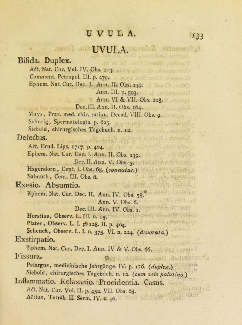 Bifida. Duplex. Att. Nat. Cur. Vol. IV. Obs. 103. Comment. Petropol. III. p. 279. Ephem. Nat. Cur. Dec. I. Ann. II. Obs. 239. Ann. III. p. 593. Ann. VI & VII. Obs. 223. Dec. III. Ann. II. Obs. 164. Muys, Prax. med. chir. ratiori. Decad. VIII. Obs. 9, Schurig, Spermatologia. p. 625. Siebold, chirurgisches Tagebuch. n. 12. Defedus. Aft. Erud. Lips. 1717. p. 404. Ephem. Nat. Cur. Dec. I. Ann. II. Obs. 239. Dec.II. Ann. V. Obs. 5. Hagendorn , Cent. I. Obs. 68. (connatus.) Salmuth , Cent. III. Obs. 6. Exesio. Absumtio. Ephem. Nat. Cur. Dec. II. Ann. IV. Obs. 58.° Ann. V. Obs. 6. Dec. III. Ann. IV. Obs. r. Horstius, Observ. L. III. n. 15. Plater, Observ. L. I. 1*128. II. p. 404. Schenck, Observ. L. I. n. 375. VI. n. 224. (devorata.) Exstirpatio. Ephem. Nat. Cur. Dec. I. Ann. IV & V. Obs. 66. Fissura. o Pelargus, medicinische Jahrgange. IV. p. 176. (duplex.) Siebold, chirurgisches Tagebuch. n. 12. (cum velo palatino.) Inflammatio. Relaxatio. Procidentia. Casus. Aft. Nat. Cur. Vol. II. p. 452. VII. Obs. 68.