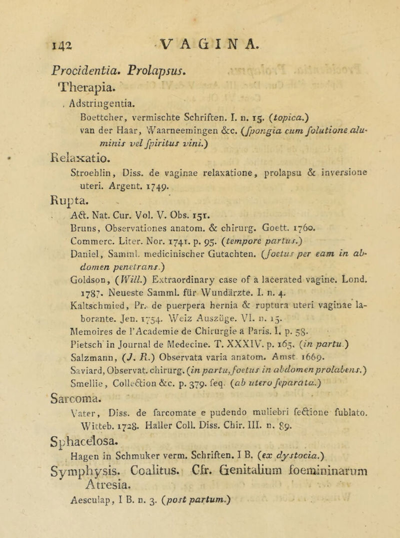 Procidentia. Prolapsus. Therapia. . Adstringentia. Boettcher, vermischte Schriften. I. n. 15. (topica.) van der Haar, Waarneemingen &c. (fpongia cum folutione alu- minis vel fpiritus vini.) Relaxatio. Stroeblin, Diss. de vaginae relaxatione, prolapsu & inversione uteri. Argent. 1749. Rupta. A£t. Nat. Cur. Vol. V. Obs. 15T. Bruns, Observationes anatoni. & chirurg. Goett. 1760. Commere. Liter. Nor. 174T. p. 95. (tempore partus.) Daniel, Samml. medicinischer Gutachten. {foetus per eam in ab- domen penetrans.) Goldson, (Will.) Extraordinary case of a lacerated vagine. Lond. 1787. Neueste Samml. fur Wundarzte. I. n. 4. Kaltschmied, Pr. de puerpera hernia & ruptura uteri vaginae la- borante. Jen. 1754. Weiz Ausziige. VI. n. 15. Memoires de 1’Academie de Chkurgie a Paris. I. p. 58. Pietsch in Journal de Medecine. T. XXXIV. p. 165. (in partu ) Salzmann, (J. R.) Observata varia anatom. Amst 1669. Saviard, Observat, chirurg. (in partu,foetus in abdomenprolabens.) Smellie, Colleftion &c. p. 379. feq. {ab utero feparata.) Sarcoma. Vater, Diss. de farcomate e pudendo muliebri feftione fublato. Witteb. 1728. Haller Coli. Diss. Chir. III. n. 89. Sphacelosa. Hagen in Schmuker verm. Schriften. I B. {ex dystocia.) Symphysis. Coalitus. Cfr. Genitalium foemininarum Atresia. Aesculap, I B. n. 3. {post partum.)