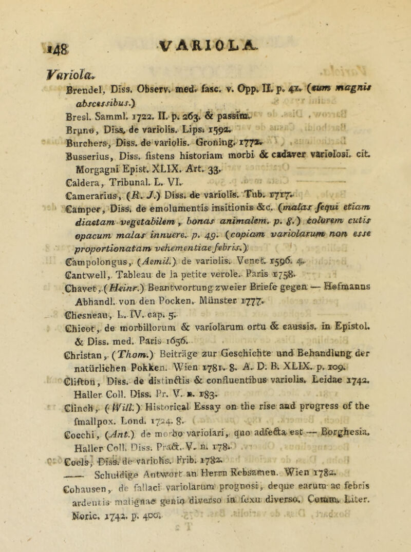 Variola. Brendel, Diss. Observ. med. fasc. v. Opp, II. p. 41. (.tum magnit abscessibus.) Bresl. Samml, 3722. II. p. 263. & passior* Brpno, Diss, de variolis. Lips» 1592. Burchers-, Diss. de variolis. Groning. 1772» Busserius, Diss. fistens historiam morbi & cadaver varlolosi. cit. Morgagni Epist. XLIX. Art. 33, Caldera, Tribunal. L. VI. Camerarius, (ii. J.) Diss* de variolis. Tub. 1717^ Camper, Diss. de emolumentis insitionis &c. {malas fequi etiam diaetam vegetabilem, bonas animalem, p. $.) eoiorem cutis opacum malas innuere, p. 49. (copiam variolarum non esse proportionalam vehementiae febris.'), Gampolongus,- (Aemil.) de variolis; Venet. 1596. 4. Gantwell, Tableau de ia petite verole. Paris 1758. Chavet ,.(iHsinr.) Beantwortung zweier Briefe gegen — Hofmanns Abhandl. von den Pocken*. Miinster 1777. Ghesneau, L. IV. cap. 5. Chicoty de morbillorum & variolarum ortu & caussis, in Epistol. & Diss. med. Paris 1656. Ghristan, (Thom.) Beitrage zur Geschichte und Behandlung der natiirlichen Pokken. Wien 1781. 8- A. D. B. XLIX. p. 109. Clifton, Diss. de distin&is & confluentibus variolis. Leidae 1742. Haller Coli. Diss. Pr. V. ». 133. Clinch, ( IVill.y Historica! Essay on the rise and progress of the fmallpox. Lond. 1724.8- Gocchi, (.Ant.) de morbo varioiari, quo adfe&aest — Borghesia. Haller Coli. Diss. Pra&. V, n. 178. Coels] Disb.- de variolis. Frib. 1782. Schuldige Aotwort an Herrn Rebsamen. Wien 1782. Cohausen, de fallaci variolarum prognosi, deque earum ac febris ardentis-malignae genio di-verso in fexu diverso. Comm, Liter. N.oric, 3742. p. 4jxr*.