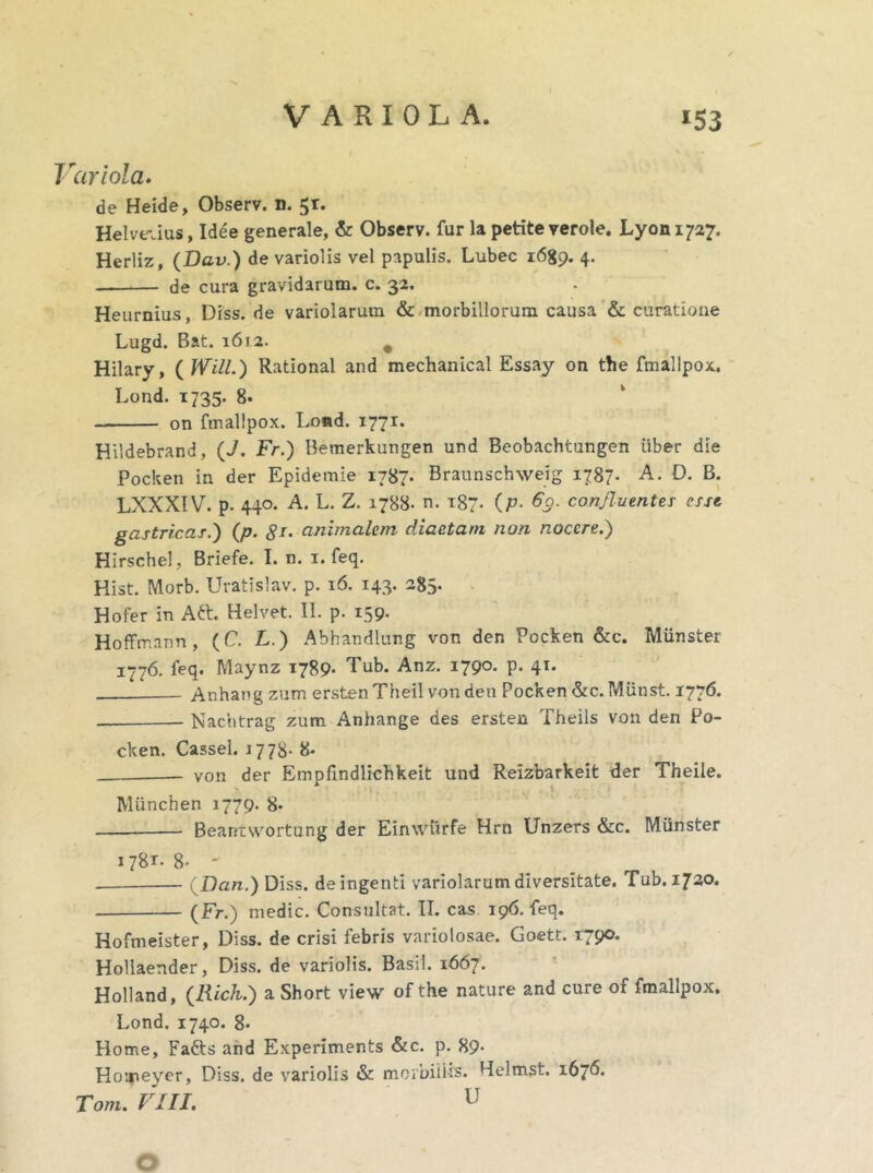 Variola. de Heide, Observ. n. 5r. Helvetius, Idee generale, & Observ. fur la petite verole. Lyoni?^. Herliz, (Dcv.) de variolis vel papulis. Lubec 1689. 4. de cura gravidarum, c. 32. Heurnius, Diss. de variolarutn & morbillorum causa & curatione Lugd. Bat. 1612. # Hilary, ( Will.) Rational and mechanical Essay on the fmallpox, Lond. 1735. 8* on fmallpox. Lond. 1771. Hildebrand, (J. Fr.) Bemerkungen und Beobachtungen iiber die Pocken in der Epidemie 1787. Braunschweig 1787. A. D. B. LXXXIV. p. 440. A. L. Z. 1788- n. 187- (P• % confluentes esse gastricas.) (p. 81- animalem diaetam non nocere.) Hirschel, Briefe. I. n. 1. feq. Hist. Morb. Uratislav. p. 16. 143. 285. Hofer in Att. Helvet. II. p. 159. Hoffrr.ann , (C. L.) Abhandlung von den Pocken &c. Munster 1776. feq. Maynz 1789* Tub. Anz- I79°- P- 41- Anhang zum ersten Theil von den Pocken &c. Miinst. 1776. Nachtrag zum Anhange des ersten Theils von den Po- cken. Cassel. 1773. 8- von der Empfindlichkeit und Reizbarkeit der Theile. Miinchen 1779. 8» — Beantwortung der Einwiirfe Hrn Unzers &c. Munster 178*- 8- - (flan.) Diss. de ingenti variolarum diversitate. Tub. 1720. (Fr.) medie. Consultat. II. cas 196. feq. Hofmeister, Diss. de crisi febris variolosae. Goett. 1790. Hollaender, Diss. de variolis. Basii. 1667. Holland, (Rich.) a Short view of the nature and cure of fmallpox. Lond. 1740. 8. Home, Fatts and Experiments &c. p. 89- Hoireyer, Diss. de variolis & morbiiUs. Helmst. 1676. Tom. VIII. U