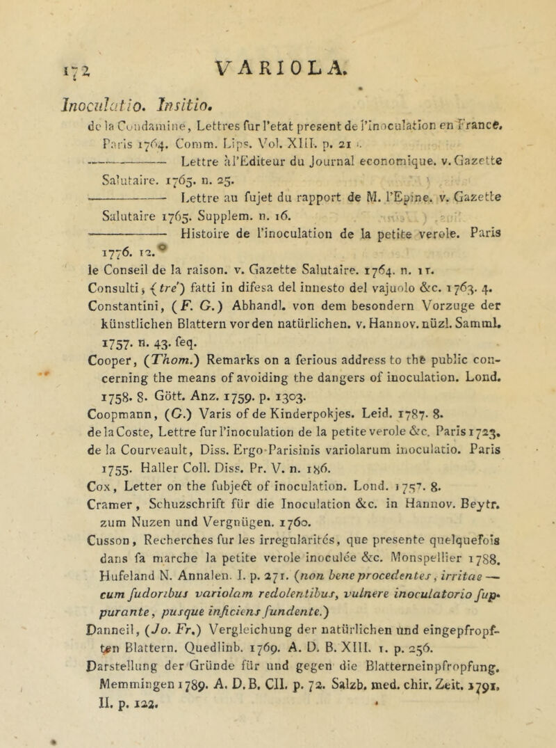 Inoculatio. Insitio. de la Cutidamine, Lettres fur 1’etafc present de PInoculation en l rance» Paris 1764. Coram. Lips. Vol. XIII. p. 21 ). Lettre aPEditeur du Journal economique. v. Gazette Salutaire. 1765. n. 25. Lettre au fujet du rapport de M. l’Ep;ne. v. Gazette Salutaire 1765. Supplem. n. 16. Histoire de Pinoculation de la petite verole. Paris 1776. 12.0 le Conseil de la raison. v. Gazette Salutaire. 1764. n. n. Consultiy \ tre) fatti in difesa dei innesto dei vajuolo &c. 1763. 4. Constantini, (F. G.) Abhandl. von dem besondern Vorzuge der kiinstlichen Blattern vorden natiirlichen. v. Hannov. niizl. Samtnl. I757* 43* feq* Cooper, (Thom.) Remarks on a ferious address to th& public con- cerning the means of avoiding the dangers of inoculation. Lond. 1758. 8- Gott. Anz. 1759. p. 1303. Coopmann, (G.) Varis of de Kinderpokjes. Leid. 1787- 8* de la Coste, Lettre fur Pinoculation de la petite verole &c. Paris 1723. de la Courveault, Diss. Ergo-Parisinis variolarum inoculatio. Paris 1755. Haller Coli. Diss. Pr. V. n. i8t). Cox, Letter on the fubjefr of inoculation. Lond. 1757. 8. Cramer, Schuzschrift fur die Inoculation &c. in Hannov. Beytr. zum Nuzen und Vergniigen. 1760. Cusson, Recherches fur les irregnlaritcs, que presente qnelquefois dans fa marche la petite verole inoculee &c. IVlonspellier 1788. Hufeland N. Annalen. I. p. 271. (non bene procedentes, irritae — cum fudoribuj variolam redolentibus, vulnere inoculatorio fup• purante, pusque inficiens fundente.') Danneil, (Jo. Fr.) Vergleichung der natiirlichen Und eingepfropf- t#n Blattern. Quedlinb. 1769. A. D. B. XIII. t. p. 256. Darstellung der Grunde fiir und gegen die Blatterneinpfropfung. Memmingen 1789. A. D.B. CII. p. 72. Salzb. med. chir. Ztit. 1791, II. p. 122. *