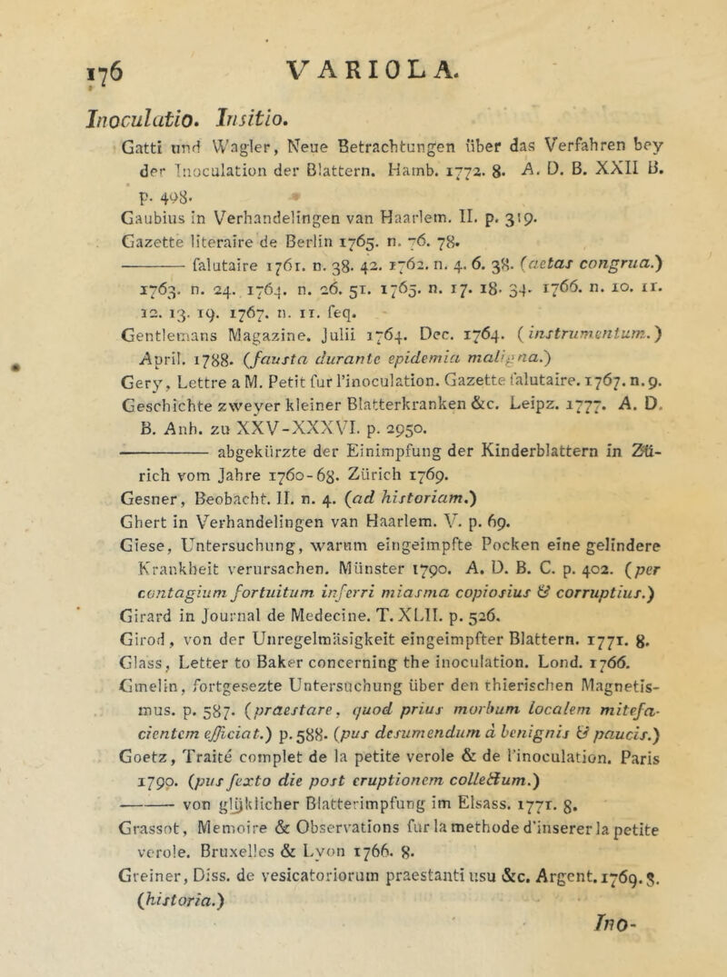 Inoculatio. Insitio. Gatti und Wagier, Neue Betrachtungen iiber das Verfahren bey der Tnoculation der Biattern. Harnb. 1772. 8- -A. D. B. XXII B. p. 4P8- Gaubius in Verhandelingen van Haarlem. II. p. 319. Gazette literaire de Berlin 1765. n. 76. 78. falutaire 1761. n. 38. 42. 1762. n. 4. 6. 38. (aetas congrua.) 1763. n. 24. 1764. n. 26. 51. 1765. n. 17. 18- 34. 1766. n. 10. ir. 32. 13. 19. 1767. n. ix. feq. Gentlemans Magazine. Julii 1764. Dec. 1764. (instrumentum.) .Apri!. 1788« (,fausta durante epidemici maligna.') Gery, Lettre a M. Petit fur 1’inoculation. Gazette falutaire. 1767. n.9. Geschichte zxveyer kleiner Blatterkranken &c. Leipz. 1777. A. D. B. Anh. zu XXV-XXXVI. p. 2950. abgekiirzte der Einimpfung der Kinderblattern in ZU~ rich vom Jabre 1760-63. Ziirich 1769. Gesner, Beobacht. II. n. 4. (ad historiam.') Ghert in Verhandelingen van Haarlem. V. p. 69. Giese, Untersuchung, warum eingeimpfte Pocken eine gelindere Krankbeit verursachen. Mlinster 1790. A. D. B. C. p. 402. (per contagium fortuitum inferri miasma copiosius & corruptius.) Girard in Journal de Medecine. T. XLII. p. 526. Girod, von der Unregelmiisigkeit eingeimpfter Biattern. 1771. 8* Glass, Letter to Baker concerning the inoculation. Lond. rj66. Gmelin, fortgesezte Untersuchung uber den thierischen Magnetis- mus. p. 587. (praestare, quod prius morbum localem mitefa- cicntcm efficiat.) p-588- (P’Jf desumendum d benignis & paucis.) Goetz, Traite complet de la petite verole & de Pinoculation. Paris 1790. (pus fex to die post eruptionem colleHum.) von gljjklicher Blatterimpfung im Elsass. 1771. g. Grassot, Memoire & Observations fur la methode d’insererla petite verole. Bruxel!es & Lvon 1766. 8. Gveiner, Diss. de vesicatoriorum praestanti usu &c. Argcnt. 1769.5. (historia.) Ino-