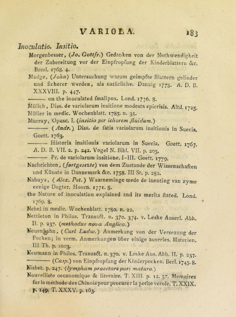 »83 Inoculatio. Insitio• Morgenbesser, (Jo, Gottfr.) Gednnken von der Nothwendfgkeit der Zubereitung vor der Einpfropfung der Kinderblattern &c. Bresl. 1768. 4. Wudge, (John) Untersuchung warum geimpfte Blattern gelinder und ficherer verden, ais naturliche. Danzig 1778* A. D. B. XXXVIII. p. 447. • on the inoculated fmallpox. Lond. 1776. 8. IVI Ii Ii c h , Diss. de variolarum insitione modesta epicrisis. Altd. 1725, Miiller in medie. Wochenblatt. 1785. n. 3^. Murray, Opusc. I. (insitio per ichorem Jluidum.) (Andr.) Diss. de fatis variolarum insitionis in Suecia, Goett. 1763. Historia insitionis variolarum in Suecia. Goett. 1767. A. D. B. VII. 2. p. 242. VogeI N. Bibi. VII. p. 205. Pr. de variolarum insitione. I-III. Goett. 1779. Nachrichten, (fortgesezte) von dem Zustande der Wissenschaften und Kiinste in Dannemark &c. 1758. III St. p. 232. Nahuys, (Alex. Pet.) Waarneminge mede de inenting van zyme eenige Dogter. Hoorn. 1771. 8* the Nature of inoculation explained and its merits ftated. Lond. 1769. 8. Nebel in medie. Wochenblatt. 1780. n. 22. Nettleton in Philos. Transaft. n. 370. 374. v. Leske Auserl. Abh. II. p. 237. (methodus nova Anglica.) Neuen^ahn, ( Cari Ludxv.) Anmerkung von der Versezung der Pocken; in verm. Anmerkungen uber einige auserles. Materien. III Th. p. 1003. Keutnann in Philos. Transaft. n.370. v. Leske Aus. Abh. IT. p. 237. (Casp.) von Einpfropfung der Kinderpocken. Berl. 1745.8* Nisbet. p. 247. (lympham praestare puri maturo.) Nouvelliste oeconomique & literaire. T. XIII. p. 12. 37. Memoires fur la methode des Chinois pour procurer Ia petite verole, T. XXIX. p. 149. T. XXXV. p. 163.