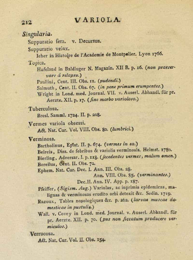 Singularia. Suppuratio fera. v. Decursus. Suppuratio velox. Icher in Histone de 1’Academie de Montpelier. Lyon ij66. Topica. Hufeland in Baldiuger N. Magazin. XII B. p. 16. (inon praeser- vare d relapsu.) Paullini, Cent. III. Obs. ii. (pudendi.) Salmuth, Cent. II. Obs. 67. O pene primum erumpentes.) Wright in Lond. med. Journal. VII. v. Auserl. Abhandl. fiii pr. Aerzte. XII. p. 17. (fine morbo varioloso.') Tuberculosa. Bresl. Samml. 1724. II. P* 208- Vermes variola obsessi. Aft. Nat. Cur. Vol. VIII. Obs. 80. (lumbrici.) Verminosa. Bartholinus, Eplst. II. p. 674. (vermes in ea.) Beireis, Diss. de febribus & variolis verminosis. Helmst. 1780. Bierling, Adversar. I. p. n8- (Jeccdentes vermes, malum omen.) Borellus, &nt. II. Obs. 72. Ephem. Nat. Cur. Dec. I. Ann. III. Obs. 28- Ann. VIII. Obs. 85* (verminantes.) Dec.II. Ann. IV. App. p. 187- Pfeiffer, (Sigism. Aug.) Variolas, ac inprimis epidemicas, ma- lignas & verminosas erudito orbi detexit &c. Sedin. 1719* Razoux, Tables nosologiques &c. p. 262. (larvae muscae do- mesticae in pustulis.) Wall. v. Covey in Lond. med. Journal, v. Auserl. Abhandl. fur pr. Aerzte. XII. p. 70. (pus non ficcatum producere ver- miculos.) Verrucosa. A&. Nat. Cur. Vol. II. Obs. 154*