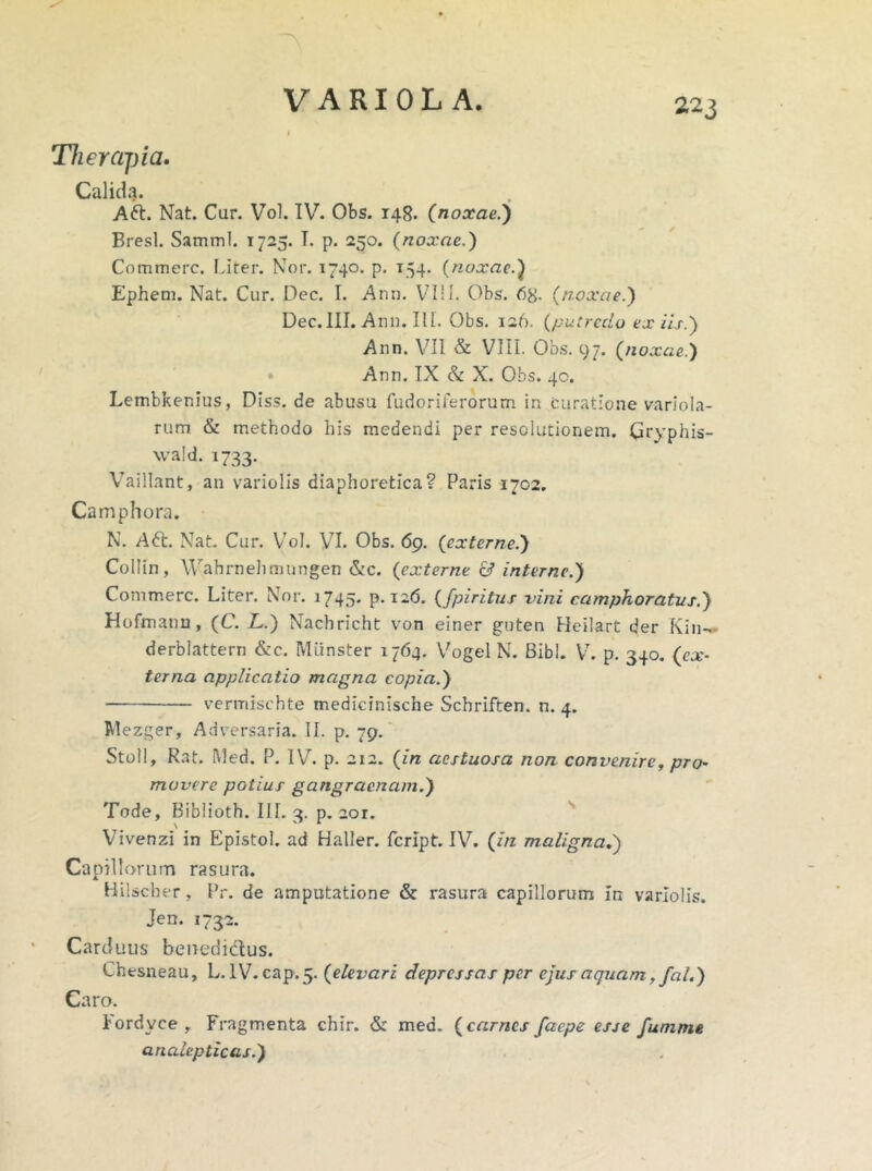 Therapia. Calida. Afr. Nat. Cur. Vol. IV. Obs. 148. (noxae.) Bresl. Samml. 1725. T. p. 250. (noxae.) Commere. Liter. Nor. 1740. p. 154. (noxae.) Ephem. Nat. Cur. Dec. I. Ann. V7111. Obs. 68- (noxae.) Dec.III. Ann. IU. Obs. 126. (putredo ex iis.) Ann. VII & VIII. Obs. 97. (noxae.) Ann. IX & X. Obs. 40. Lembkenius, Diss. de abusu fudoriferorum in curatione variola- rum & methodo his medendi per resolutionem. Gryphis- wald. 1733. Vaillant, an variolis diaphoretica? Paris 1702. Camphora. N. A6t. Nat. Cur. Vol. VI. Obs. 69. (externe.) Collin, Wahrnehmungen &c. (externe & interne.) Commere. Liter. Nor. 1745* p*i26. (fpiritus vini ccimphoratus.) Hofmann, (C. L.) Nachricht von einer guten Heilart der K i n— derblattern &c. Miinster 1764. Vogel N. Bibi. V. p. 340. (ex- terna applicatio magna copia.) vermisehte medicinische Schriften. n. 4. Mezger, Adversaria. II. p. 79. Stoll, Rat. Med. P. IV. p. 212. (in aestuosa non convenire, pro- movere potius gangraenam.) Tode, Biblioth. III. 3. p. 201. N 1 Vivenzi in Epistol. ad Haller. feript. IV. (in maligna.) Capillorum rasura. Hilscber, Pr. de amputatione & rasura capillorum in variolis. Jen. 1732. Carduus beuedidus. Chesneau, L. IV. cap.5. (elevari depressas per ejus aquam, fal.) Caro. lordvce y Fragmenta chir. & mea. (carnes faepe esse fumnie analepticas.)