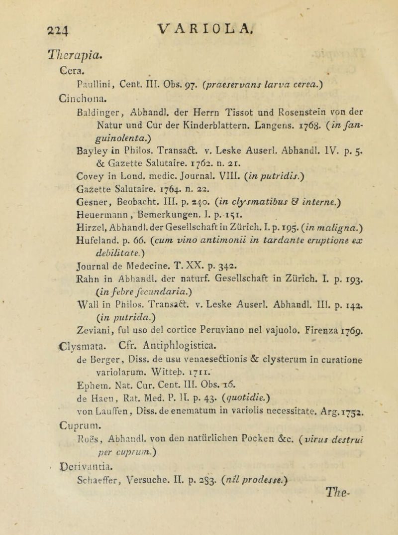 \ Therapia. Cera. Paullini, Cent. III. Obs. 97. (praeservans larva cerea.) Cinchona. Baldinger, Abhandl. der Herrn Tissot und Rosenstein von der Natur und Cur der Kinderblattern. Langens. 1768. (in fan- guinolenta.) Bayley in Philos. Transaft. v. Leske Auserl. Abhandl. IV. p. 5. & Gazette Salutaire. 1762. n. 2r. Covey in Lond. medie. Journal. VIII. (in putridis.) Gazette Salutaire. 1764. n. 22. Gesner, Beobacht. III. p. 240. (in clysmatibus & interne.) Heuermann , Bemerkungen. 1. p. i=|i. Hirzel, Abhandl. der Gesellschaft in Ziirich. I. p. 195. (in maligna.) Hufeland. p. 66. (cum vino antimonii in tardante eruptione ex debilitate.) Journal de Medecine. T. XX. p. 342. Rahn in Abhandl. der naturf. Gesellschaft in Zurich. I. p. 193. (in febre fecundaria.) Wall in Philos. Transatt. v. Leske Auserl. Abhandl. III. p. 142. (in putrida.) Zeviani, fui uso dei cortice Peruviano nel vajuolo. Firenza 1769. €1 ysmata. Cfr. Antiphlogistica. de Berger, Diss. de usu veuaese&ionis & clysterum in curatione variolarum. Witteb. 1711. Ephem. Nat. Cur. Cent. III. Obs. 16. de Haen, Rat. Med. P. II. p. 43. (quotidie.) von LaufFen, Diss. de enematum in variolis necessitate. Arg.i75a. Cuprum. Roes, Abhandl. von den natiirlichen Pocken &c. (virus destrui per cuprum.) • Derivanda. Schaeffer, Versuche. II. p. 233- (nU prodesse.) The-