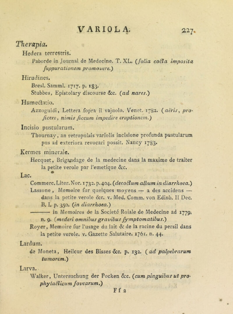 Therapia. Hedera terrestris. Paborde in Journal de Medecine. T. XL. (folia coEla imposita fuppurationetn promovere.) Hirudines. Bresl. Samml. 1717. p. 183- Stubbes, Epistolary discourse &c. (ad nares.) Hume&atio. Azzoguidi, Lettera fopra il vajuolo. Venet. 1782. (aeris, pro• Jiccre, nimis ficcum impedire eruptionem.) Incisio pustularum. Thournay, an retropulsis variolis incisione profunda pustularum pus ad exteriora revocari possit. Nancy 1783* Kermes minerale. Hecquet, Brigajidage de la medecine dans la maxime de traiter la petite verole par 1’emetique &c. Lac. Commere. Liter. Nor. 1732. p.404. (decoElum album in diarrhoea.) Lassone , Memoire fur quelques moyens — a des accidens — dans la petite verole &c. v. Med. Comm. von Edinb. II Dec. B. I. p. 350. (in diarrhoea.) in Memoires de la Societe Roiale de Medecine ad 1779. n. 9. (mederi omnibus gravibus fymptornatibus.) Royer, Memoire fur 1’usage du lait & de la racine du persil dans la petite verole. v. Gazette Salutaire. 1761. n. 44. Lardum. de Moneta, Heilcur des Bisses &c. p. 132. (ad palpebrarum tumorem.) Larva. Walker, Untersuchung der Pocken &c. (cum pinguibus ut pro■ phylatticum fovearum,) Ff 2