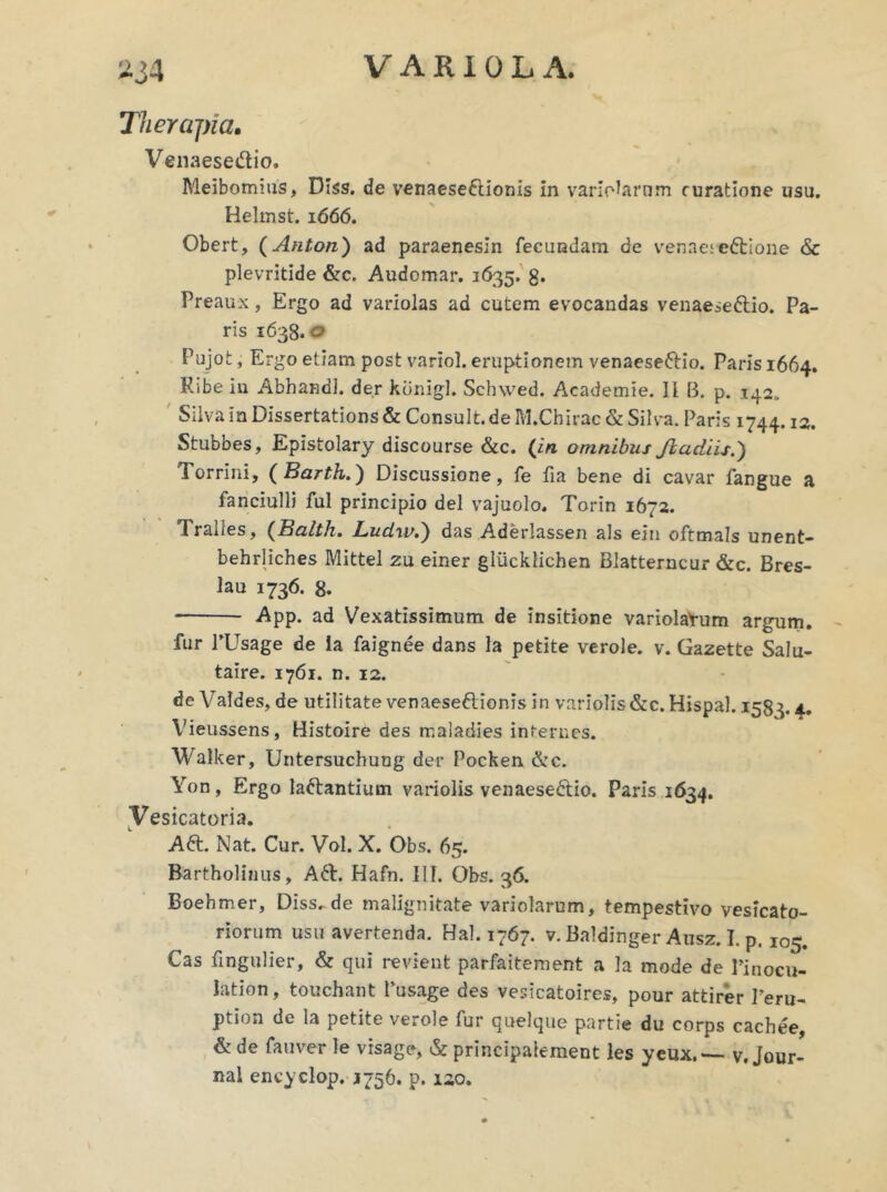 Therapia. Vena es e «51 io. Meibomius, Diss. de venaeseftionis in variolarnm ruratione usu. Helmst. 1666. Obert, (Anton) ad paraenesin fecundam de venae;eftione & plevritide &c. Audomar. 1635. g. Preaux, Ergo ad variolas ad cutem evocandas venaeseftio. Pa- ris 1638. o Pujot, Ergo etiam post variol. eruptionem venaeseftio. Paris 1664. Ribe in Abhandl. der kdnigl. Schwed. Academie. II B. p. 142. Silva in Dissertations & Consult.de M.Chirac & Silva. Paris 1744.12. Stubbes, Epistolary discourse &c. (in omnibus Jiadiis.') Torrini, (Barth.) Discussione, fe fia bene di cavar fangue a fanciulli fui principio dei vajuolo. Torin 1672. Tralles, (Balth. Ludw.') das Aderlassen ais ein oftmals unent- behrliches Mittel zu einer gliickfichen Blatterncur &c. Bres- lau 1736. 8. App. ad Vexatissimum de insitione variolatum argum. fur PUsage de la faignee dans la petite verole. v. Gazette Salu- taire. 1761. n. 12. de Valdes, de utilitate venaeseftionis In variolis &c. Hispal. 1583. A, Vieussens, Histoire des maladies internes. Walker, Untersuchung der Pocken &c. Yon, Ergo laftantium variolis venaeseftio. Paris 1634. Vesicatoria. Aft. Nat. Cur. Vol. X. Obs. 65. Bartholinus, Aft. Hafn. IIT. Obs. 36. Boehmer, Disside malignitate variolarum, tempestivo vesicato- riorum usu avertenda. Hal. 1767. v. Baldinger Ausz. I. p. 105. Cas fingulier, & qui revient parfaitement a la mode de Pinocu- lation, touchant Pusage des vesicatoires, pour attirer Peru- ption de la petite verole fur quelque partie du corps cachee, & de fauver le visage, & principaiement les yeux,— v. Jour- nal encyclop. 1756. p. 120.