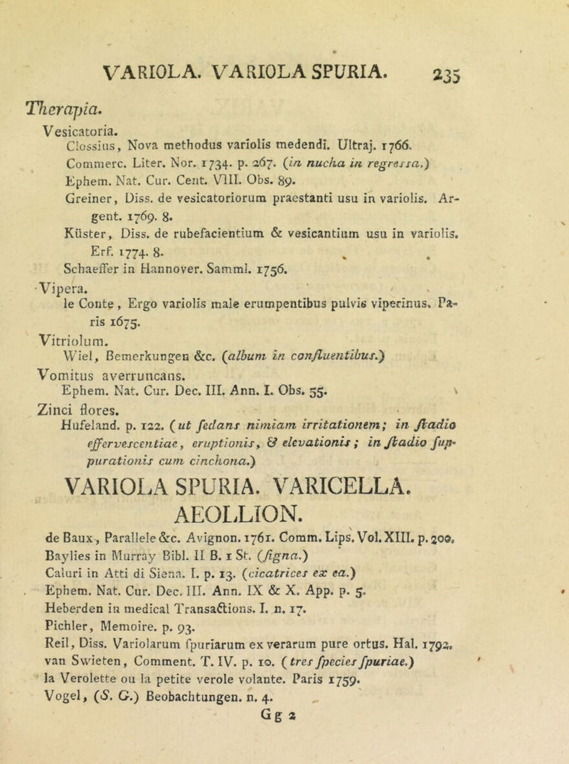 Therapia. Vesicatoria. Clossius, Nova methodus variolis medendi. Ultraj. 1766. Commere. Liter. Nor. 1734. p. 267. (in nucha in regressa.) Ephem. Nat. Cur. Cent. VIII. Obs. 89. Greiner, Diss. de vesicatoriorum praestanti usu in variolis. Ar- gent. 1769. 8* Kiister, Diss. de rubefacientium & vesicantium usu in variolis. Erf. 1774. 8- SchaefFer in Hannover. SammI. 1756. ■Vipera. le Conte, Ergo variolis male erumpentibus pulvis viperinus. Ta- ris 1675. Vitriolum. Wiel, Bemerkungen &c. (album in confluentibus.') Vomitus averruncans. Ephem. Nat. Cur. Dec. III. Ann. I. Obs. 55. Zinci flores. Hufeland. p. 122. (ut feclans nimiam irritationem; in Jl ad io effervesccntiae, eruptionis, & elevationis ; injiadio fup* purationis cum cinchona.) VARIOLA SPURIA. VARICELLA. AEOLLION. deBaux, Parallele &c. Avignon. 1761. Coram. Lips.VoI. XIII. p. 200. Baylies in Murray Bibi. II B. 1 St. (figna.) Caluri in Atti di Siena. I. p. 13. (cicatrices ex ea.) Ephem. Nat. Cur. Dec. IIT. Ann. IX & X. App. p. 5. Heberden iti medical Transattions. I. n. 17. Pichler, Memoire. p. 93. ReiI, Diss. Variolarum fpuriarum ex verarum pure ortus. Hal. 1793. van Svvieten, Comment. T. IV. p. 10. (tresfpcciesfpuriae.) Ia Verolette ou la petite verole volante. Paris 1759. Vogel, (S. C.) Beobachtungen. n. 4. Gg 2