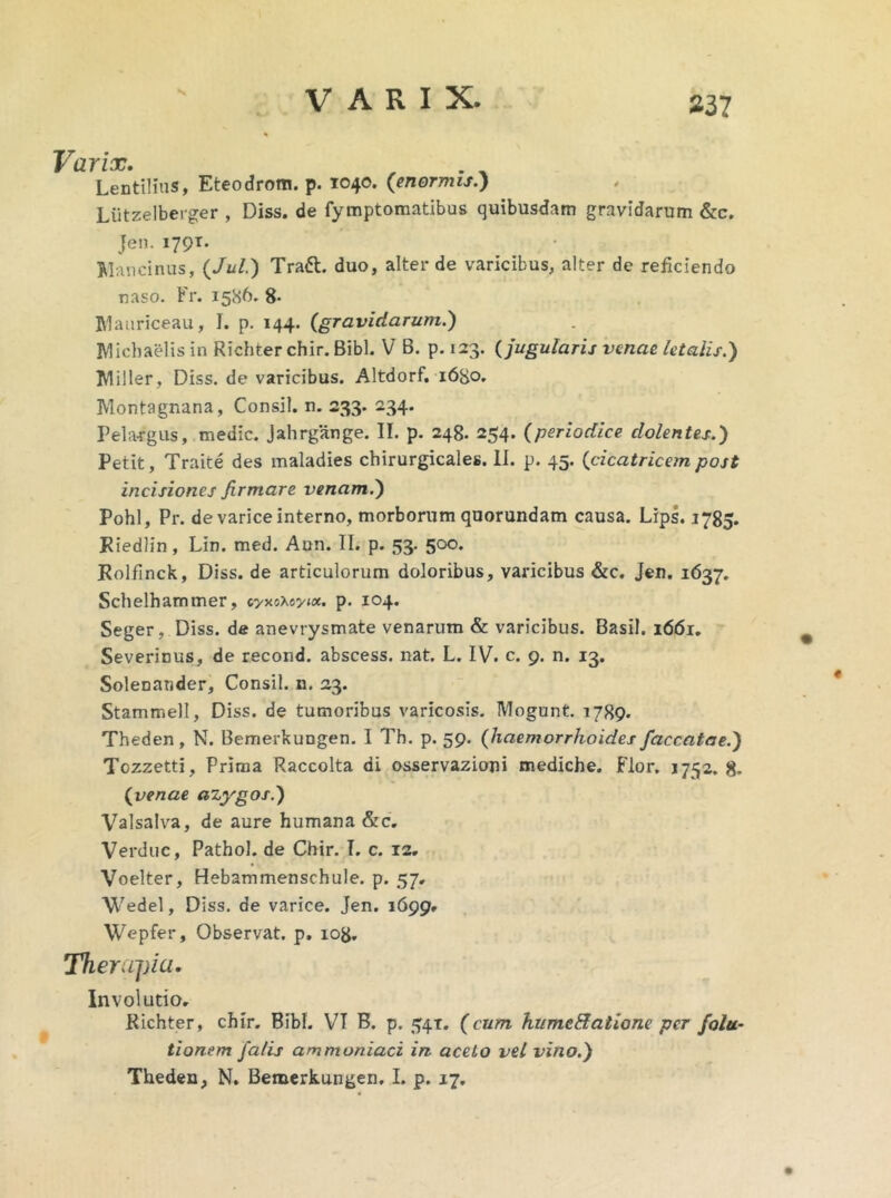 V VARIX. 237 Varix. . Lentilius, Eteodrom. p. 1040. (enormis.) Liitzelberger , Diss. de fymptomatibus quibusdam gravidarum &c. Jen. 1791. Mancinus, (Jul.) Tratt. duo, alter de varicibus, alter de reficiendo naso. Fr. 1586. 8- Mauriceau, I. p. 144. (gravidarum.) Micbaelis in Richter chir. Bibi. V B. p. 123. (jugularis venae letalis.) Miller, Diss. de varicibus. Altdorf. 1680. Montagnana, Consil. n. 233. 234. Pela-rgus, medie. Jahrgange. II. p. 248. 254. (periodice dolentes.) Petit, Traite des maladies chirurgicales. II. p. 45. (cicatricem post incisiones firmare venam.) Pohl, Pr. de varice interno, morborum quorundam causa. Lips. 1785. Kiedlin, Lin. med. Aun. II. p. 53. 500. Rolflnck, Diss. de articulorum doloribus, varicibus &c. Jen. 1637. Schelhammer, cyxoxayw. p. 104. Seger, Diss. de anevrysmate venarum & varicibus. Basii. 1661. Severinus, de recond. abscess. nat. L. IV. c. 9. n. 13. Solenander, Consil. n. 23. Stammell, Diss. de tumoribus varicosis. Mogunt. 1789. Theden, N. Bemerkungen. I Th. p. 59. (haemorrhoides faecatae.) Tozzetti, Prima Raccolta di osservazioni mediche. Flor. 1752.8. (venae azygos.) Valsalva, de aure humana &c. Verduc, Pathol. de Chir. I. c. 12. Voelter, Hebammenschule. p. 57, Wedel, Diss. de varice. Jen. 1699* Wepfer, Observat, p. 108. Therapia. Involutio. Richter, chir. Bibi. VI B. p. 541. (cum hume&atione per folu- tionem falis ammoniaci in aceto vel vino.) Theden, N. Bemerkungen. I. p. 17.