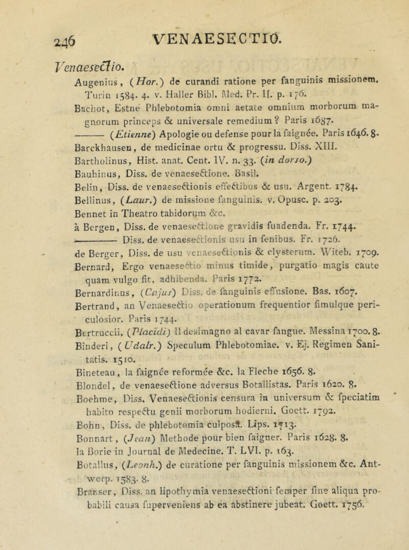 Venaesectio. Augenius, (Hor.) de curandi ratione per fanguinis missionem. Turia 1584- 4* v. Haller Bibi. Med. Pr. II. p. 1 76. Bnchot, Estne Phlebotomia omni aetate omnium morborum ma- gnorum princeps & universale remedium? Paris 1637. (Etienne) Apologie ou defense pour la faignee. Paris 1646. g. Barckhausen, de medicinae ortu & progressu. Diss. XIII. Bartholinus, Hist. anat. Cent. IV. n. 33. (in dorso.) Bauhinus, Diss. de venaeseftione. Basii. Belin, Diss. de venaeseCtionis effectibus & usu. Argent. 1784* Bellinus, (Laur.) de missione fanguinis. v. Opusc. p. 203. Bennet in Theatro tabidorum &c. a Bergen, Diss.de venaeseCtione gravidis fuadenda. Fr. 1744. Diss. de venaese&ionis usu in fenibus. Fr. 1726. de Berger, Diss. de usu venaese&ionis & clysterum. Witeb. 1709. Bernard, Ergo venaeseCtio minus timide, purgatio magis caute quam vulgo fit, adhibenda. Paris 1772. Bernardinus, (Cajus) Diss. de fanguinis effusione. Bas. 1607. Bertrand, an VenaeseCtio operationum frequentior fitnulque peri- culosior. Paris 1744. Bertruccii. (Placidi) Ildesimagno al cavar fangue. Messina 1700.8. Binderi, ( Udalr.) Speculum Phlebotomiae, v. Ej. Regimen Sani- tatis. 1510. Bineteau, la faignee reformee &c. la Fleche 1656. 8* Blondel, de venaeseftione adversus Botallistas. Paris 1620. 8* Boehme, Diss. Venaese&ionis censura in universum & fpeciatim habito respeCtu genii morborum hodierni. Goett. 1792. Bohn, Diss. de phlebotomia culposS. Lips. 1713. Bonnart, (Jcan) Methode pour bien faigner. Paris 1628. 8. la Borie in Journal de Medecine. T. LVI. p. 163. Botallus, (Lconh.) de curatione per fanguinis missionem &c. Ant- werp. 15S3. 8- Branser, Diss. an lipothymia venaeseCtioni femper fine aliqua pro- babili causa fuperveniens ab ea abstinere jubeat. Goett. 1756.