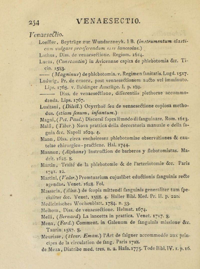 VenaesecUo. LoeiTler, Beytriige zur Wundarzne\'h. I B. (instrumentum elasti- cum. vulgare praeferendum ej se lanceolae.) Lothus, Diss. de venaese&icne. Regiom. 1614. Lucas, (iConstantia) iu Avieennae capica de phlebotomia &c. Ti- cin. 1583. (Magninus) de phlebotomia, v. Regimen fanitafis. Lugd. 1517. Ludvvig, Pr. de cruore, post venaese&ionem aufto vel imminuto. Lips. iy6g. v. Baldinger Ausziige. I. p. 189* Diss. de venaese&ione, differentiis plethorae accommo- danda. Lips. 1767. Lusitani, (Diletd.) Ocyrrhoe feu de venaeseftione copiosa metho- dus. (etiam fenum, infantum.) Magni, (Pet. Paul.) Discorsi foprail modo difanguinare. Rom. 1613. Malii, (Tiber.) Nova prattica della decoratoria manuale e della fa- gnia &c. Napoli 1629. 4. Mann, Diss. circa encheireses phlebotomiae observationes & cau- telae chirurgico - pradticae. Hal. 1744. Mannoz, (Alpho ns) Instruttion de barberos y flebotomistas. Ma- drit. 1628- 8- Martin, Traite de la phlebotomie & de 1’arteriotomie &c. Paris 1741. 12. Martini, (Vader.) Promtuarium cujuslibet edudtionis fanguinis refte age ndae. Venet. 1628. Fol. Massaria, (Alex.) de fcopis mittendi fanguinis generaliter tum fpe- cialiter &c. Venet. 1588. 4- Haller Bibi. Med. Pr. II. p. 220. Medicinisches Wochenblatt. 1784- n- 33* Meibom, Diss. de venaese&ione. Helmst. 1674. Melli, (Bernard) La lancetta in prattica. Venet. 1717. g. Mena, (Fcrd.) Comment. in Galenum de fanguinis missione &c. Taurin 1587. 8- Meurisse, (tdenr. Eman.) l’Art de faigner accommodee aux prin- cipes de la circvilation de iang. Paris 1728» de Meza, Diatribe med. tres. n. 2. Hafn.1775. TodeBibl.IV. r. p.16.