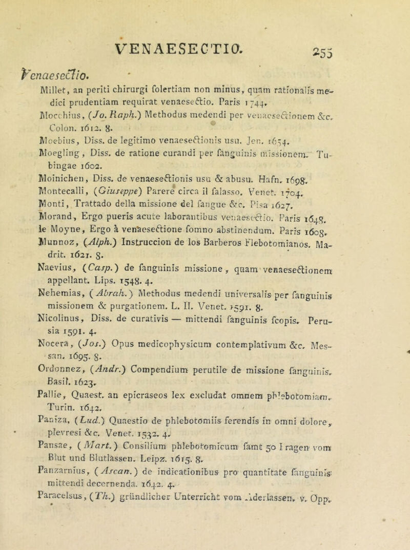 fccnaesecfio- Millet, an periti chirurgi folertiam non minus, quam rationalis me- dici prudentiam requirat venaesefrio. Paris i 744, Mocchius, (Jo. Raph.) Methodus medendi per venacseCrionem &c. Colon. 1612. 8* Moebius, Diss. de legitimo venaeseftionis usu. Jen. r6^4. Moegling, Diss. de ratione curandi per fanguinis missionem. Tu- bingae 1602. Moinichen, Diss. de venaeseftionis usu & abusu. Hafn, 1698. Montecalli, (Giuseppe) Parere circa il falasso. Venet. 1704, Monti, Trattado della missione dei fangue &c. Pisa 1627. Morand, Ergo pueris acute laborantibus venaesectio. Paris 1648. le Moyne, Ergo a ven'aeseftione fomno abstinendum. Paris 1608. Munnoz, (Alph.) Instruccion de los Barberos Flebotomianos. Ma- drit. 1621. 8- Naevius, (Casp.) de fanguinis missione, quam venaeseftionem appellant. Lips. 1548. 4. Nehemias, ( Abrah.) Methodus medendi universalis per fanguinis missionem & purgationem. L. II. Venet. >591. 8- Nicolinus, Diss. de curativis— mittendi fanguinis fcopis, Peru- sia 1591. 4. Nocera, (Jo/.) Opus medicophysicum contemplativum &c. Mes- sam 1695. 8* Ordonnez, (Andr.) Compendium perutile de missione fanguinis. Basii. 1623, Pallie, Quaest. an epicraseos lex excludat omnem phlebotomiam, Turin. 1642. Paniza, (Lud.) Quaestio de phlebotomiis ferendis m omni dolore,, plevresi &c. Venet. 1532. 4, Pansae, ( Mart. }■ Consilium phlebofromicum famt 50 I ragen vora Blut und Blutlassen, Leipz. 1615. g, Panzarnius, (Ascan.) de indicationibus pro- quantitate fanguinis: mittendi decernenda. 1642. 4. Paracelsus, ( Th.) griindlicher Unterricht vom .iderlassen, v. Opp,