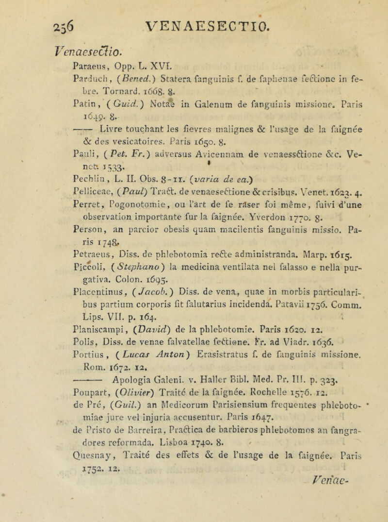 Vcv.acsectio. Paraeus, Opp. L. XVI. Parduch, (Bencd.) Statera fanguinis f. de faplienae fecbionc in fe- bre. Tornard. i66g. 8. Patin, (Guid.) NotJre in Galenum de fanguinis missione. Paris 1649. 8. Livre touchant les fievres malignes & 1’usage de la faignee & des vesicatoires. Paris 1650. g. Pauli, ( Pet. Fr.) adversus Avicennam de venaessdtione &c. Ve- neti 1533. * Pechlin , L. II. Obs. g-n. (varia de ea.) Pelliceae, ( Paul) Traft. de venaeseftiorie & crisibus. Venet. 1622. 4. Perret, Pogonotomie, ou l’art de fe rdser foi meme, fuivi d’une observation importante furia faignee. Yverdon 1770. g. Person, an parcior obesis quam macilentis fanguinis missio. Pa- ris 1748, Petraeus, Diss. de phlebotomia refle administranda. Marp. 1615. Piccoli, ( Stephano) la medicina ventilata nel falasso e nella pur- gativa. Colon. 1695. Placentinus, ( Jacob.) Diss. de vena, quae in morbis particulari- bus partium corporis fit falutarius incidenda. Patavii 1756. Comm. Lips. VII. p. 164. Planiscampi, (David) de la pblebotomie. Paris 1620. 12. Polis, Diss. de venae falvatellae feGione. Kr. ad Viadr. 1636. Portius , ( Lucas Antori) Erasistratus f. de fanguinis missione. Rom. 1672. 12. Apologia Galeni, v. Haller Bibi. Med. Pr. III. p, 323. Poupart, (Olivier) Traite de la faignee. Roehelle 1576. 12. de Pre, (Guil.) an Medicorum Parisiensium frequentes phleboto- * miae jure vel injuria accusentur. Paris 1647. de Pristo de Barreira, Praclica de barbieros phlebotomos an fangra- dores reformada. Lisboa 1740. 8. Quesnay, Traite des effets & de 1’usage de la faignee. Paris 1752. 12. Venae-