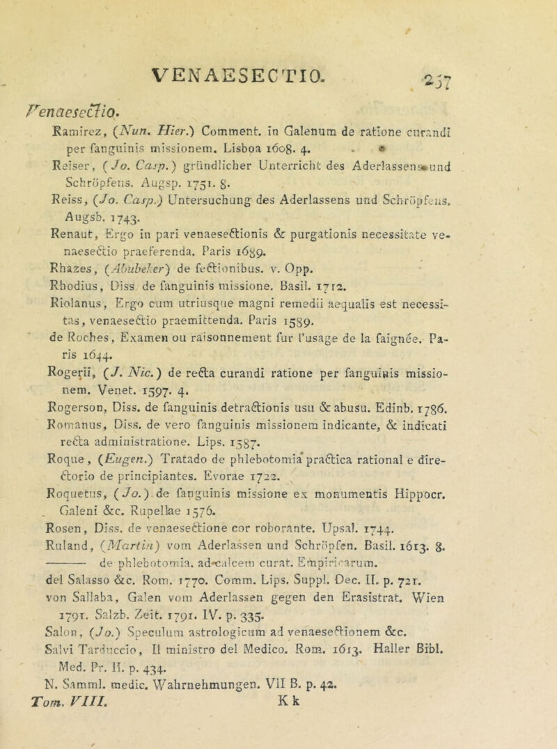 Fenaeseclio- Ramirez, (iVnn. Hier.) Comment. in Galenum de ratione curandi per fanguinis missionem. Lisboa 1608. 4. - ® Reiser, (Jo. Casp.) griindlicber Unterricht des Aderlassens»und Schrdpfens. Augsp. 1751. S- Reiss, (Jo. Casp.) Untersuchung des AJerlassens und Schrdpfens. Augsb. 1743. Renaut, Ergo in pari venaeseftionis & purgationis necessitate ve- naeseCtio praeferenda. Paris 16^9. Rhazes, (Abubeker) de Tectionibus, v. Opp. Rhodius, Diss de fanguinis missione. Basii. 17rz. Riolanus, Ergo cum utriusque magni remedii aequalis est necessi- tas, venaeseEtio praemittenda. Paris 1539. de Roches, Examen 011 raisonnement fur 1’usage de la faignee. Pa- ris 1644. Rogerii, (/. Nic.) de refta curandi ratione per fanguinis missio- nem. Venet. 1597. 4. Rogerson, Diss. de fanguinis detra£tionis usu & abusu. Edinb. 1786. Romanus, Diss. de vero fanguinis missionem indicante, & indicati reCta administratione. Lips. 1587* Roque , (Eugen.) Tratado de phlebotomia* praftica rational e dire- ctorio de principiantes. Evorae 1722. Roquetus, ( Jo.) de fanguinis missione ex monumentis Hippocr. . Galeni &c. Rupelke 1576. Rosen, Diss. de venaeseCtione cor roborante. Upsal. 1744. Ruiand, (Martin) vom Aderlassen und Schrdpfen. Basii. 1613. g. de phlebotomia, adcalcetn curat. Empiricarum. dei Salasso &c. Rom. 1770. Comin. Lips. Suppi. Dec. [I. p. 721. von Sallaba, Galen vom Aderlassen gegen den Erasistrat. Wien 1791. Salzb. Zeit. 1791. IV. p. 335. Salon, (Jo.) Speculum astrologicum ad venaeseftionem &c. Salvi Tarduccio, II ministro dei Medico. Rom. 16x3. Haller Bibi. Med. Pr. 1T. p. 434. N. Samml. medie. Wahrnehmungen. VII B. p. 42.