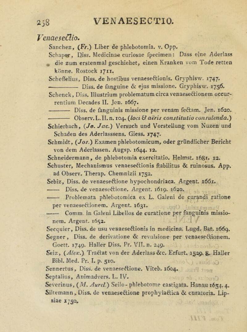 i 'cnacsctlio. Sanchez, (Fr.) Liber de phlebotomia, v. Opp. Scbapar, Diss. Medicina* curiosae fpecimen: Dass ejne Aderlass , die zum erstenmal geschiehet, einen Kranken vom Tode retten kdnne. Rostock 1711. Scheffelius, Diss. de hostibus venaesettionis. Gryphisw. 1747. Diss. de fanguine & ejus missione. Gryphisw. 1756. Schenck, Diss. Illustrium problematum circa venaesectionem occur- rentium Decades II. Jen. 1667. Diss. de languinis missione per venam fettam. Jen. 1620. Observ. L. II. n. 104. (loci & aeris constitutio consulenda.) Schierbach, (Jo. Jac.) Versuch und Vorstellung vom Nuzen und Schaden des Aderlasssens. Giess. 1747. Schrnidt, (Jos.) Examen phlebotomicum, oder griindlicher Bericht von dem Aderlassen. Augsp. 1644. 12. Schneidermann, de phlebotomia exercitatio. Helmst. 1681. 12. Schuster, Mechanismus venaeseftionis ftabilitus & ruinosus. App. ad Observ. Therap. Chemnizii 1752. Sebiz, Diss. de venaeseftione hypochondriaca. Argent. 1661. Diss. de venaese£tione. Argent. 1619. 1620. Problemata phlebotomica ex L. Galeni de curandi ratione per venaesettionem. Argent. 1631. *—•— Comm. in Galerii Libellos de curatione per fanguinis missio- nem. Argent. 1652. Secquier, Diss. de usu venaese&ionis In medicina. Lugd. Bat. 1669. Segner, Diss. de derivatione & revulsione per venaese&ionem. Goett. 1749. Haller Diss. Pr. VII. n. 249. Seiz, (Alex.) Trattat von der Aderlass&c. Erfurt. 1529. 8. Haller Bibi. Med. Pr. I. p. 510. Sennertus, Diss. de venaeseftione, Viteb. 1604. Septalius,. Animadvers. L. IV. Severinus, (M. Aurei.) Seilo- phlebotome castigata. Banau 1654.4. Siltemann,. Diss. de venaese&ione prophyla&ica & curatoria. Lip- siae 1750,.