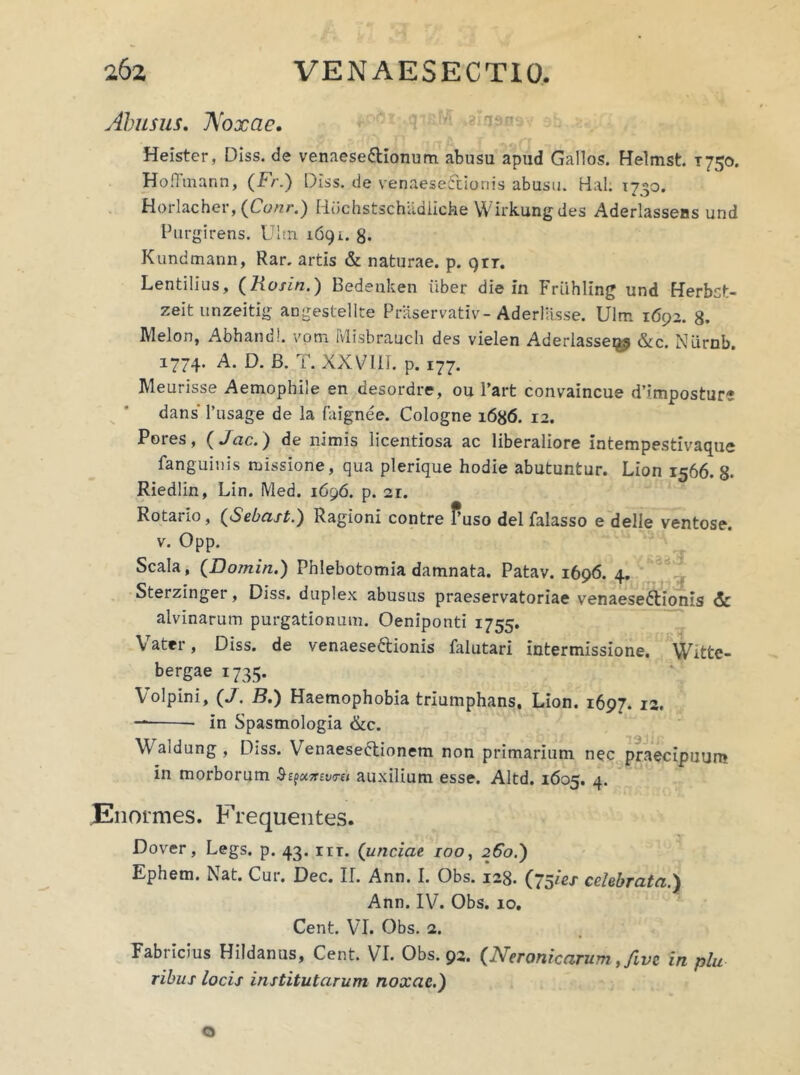 Abusus. Noxae. Heister, Diss. de venaese6tionum abusu apud Gallos. Helmst. 1750. Ho.Ttnann, (Fr.) Diss. de venaeseCcionis abusu. Hal: 1750. Horlacher, (Conr.) Hbchstschadiiche Wirkung des Aderlassens und Purgirens. Ultn 1691. 8* Kundmann, Rar. artis & naturae, p. ()rr. Lentilius, (Rosin.) Bedenken iiber die in Friihling und Herbct- zeit unzeitig angestellte Praservativ- Aderlasse. Ulm 1692. 8. Melon, Abhand!. vom Ivlisbrauch des vielen Aderlasseiy &c. NLirnb. 1774. A. D. B. T. XXVIII. p. 177. Meurisse Aemophile en desordre, ou l’art convaincue d’imposture dans' 1’usage de la faignee. Cologne 1686. 12. Pores, ( Jac.) de nimis licentiosa ac liberaliore intempestivaque fanguinis missione, qua plerique hodie abutuntur. Lion 1566. 8- Riedlin, Lin. IVled. 1696. p. 21. Rotario, (Sebast.) Ragioni contre fuso dei falasso e delle ventose, v. Opp. Scala, (Domin.) Phlebotomia damnata. Patav. 1696. 4. Sterzinger, Diss. duplex abusus praeservatoriae venaese&ionls <5c alvinarum purgationum. Oeniponti 1755. Vater, Diss. de venaese&ionis falutari intermissione. Witte- bergae 1735. Volpini, (J. B.) Haemophobia triumphans. Lion. 1697. 12. in Spasmologia &c. \\ aldung , Diss. Venaesefrionem non primarium nec praecipuum in morborum Shpujrevret auxilium esse. Altd. 1605. 4. Enormes. Frequentes. Dover, Legs. p. 43. nr. (unciae 100, 260.) Ephem. Nat. Cur. Dec. II. Ann. I. Obs. 128. (75ies celebrata.) Ann. IV. Obs. 10. Cent. VI. Obs. 2. Fabricius Hildanus, Cent. VI. Obs. 92. {Neronicarum ,fivc in plu ribus locis institutarum noxae.) Q