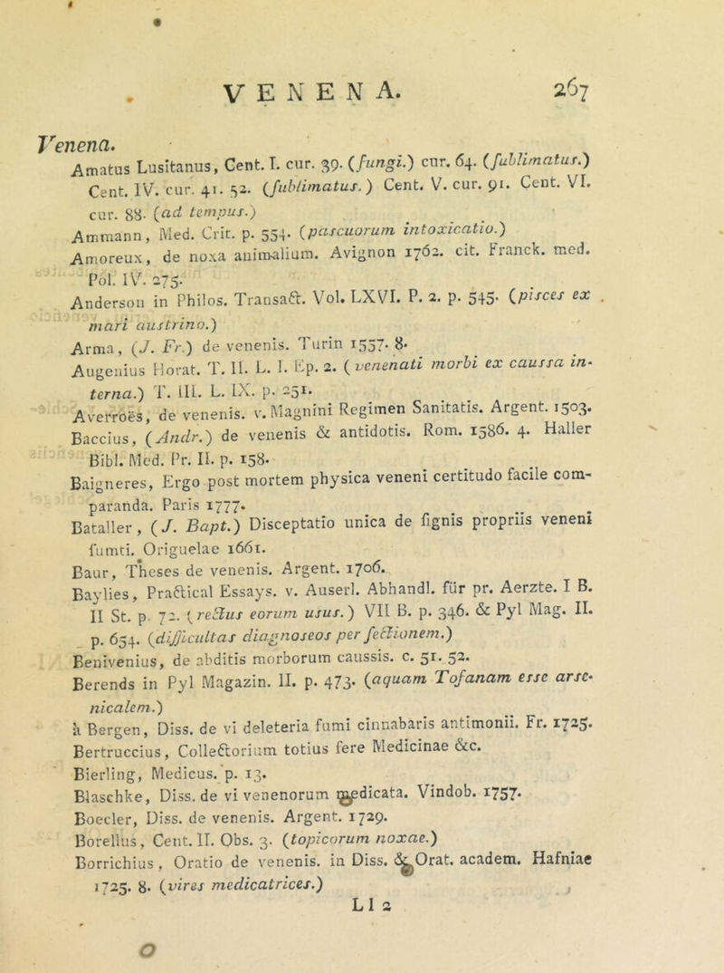 $ VENENA. 267 Venena. Amatus Lusitanus, Cent. I. cur. 39- {fungi.) cnr- 64- (fuhhmatus.) Cent. IV. cur. 41. 52. (fublimatus.) Cent. V. cur. 91. Cent. VL cur. 88- {ad tempus.) Ammann, Med. Crit. p. 554. (pascuorum intoxicatio.) Amoreux, de noxa animalium. Avignon 1762. cit. FrancK. med. Pol. IV. 275. Anderson in Philos. Transaft. Vol. LXVI. P. 2. P- 545- {pirces ex . mari austrino.) Arma, (V. Fr.) de venenis. 1 urin 1557- 8- Augenius Horat. T. II. L. L £p. 2. {venenati morbi ex caussa in- terna.) P. 111. L. IX. p. 251. Averroes, de venenis, v.Magnini Regimen Sanitatis. Argent. 1503. Baccius, (Anclr.) de venenis & antidotis. Rom. 1586. 4. Haller Bibi. Med. Pr. II. p. 158. Baigneres, Ergo post mortem physica veneni certitudo facile com- paranda. Paris 1777. Bataller, (/. Bcipt.) Disceptatio unica de fignis propriis veneni fumti. Origuelae 1661. Baur, Theses de venenis. Argent. 1706.. Baylies, Praftical Essays. v. Auserl. Abhandl. fiir pr. Aerzte. I B. II St. p 72. {reElus eorum usus.) VII B. p. 346. & Pyl Mag. II. p. 654. {dij]icultas diagnoseos per fe&ianem.) Benivenius, de abditis morborum caussis, c. ^r. ^2. Berends in Pyl Magazin. II. p. 473- {aquam Tojanam esse arsc- nicalem.) 11 Bergen, Diss. de vi deleteria fumi cinnabatis antlmonii. Fi. Bertruccius, Collettorium totius iere Medicinae &c. Bierling, Medicus, p. 13. Blaschke, Diss.de vi venenorum ^dicata. Vindob. 1757. Boeder, Diss. de venenis. Argent. 1729. Borellus, Cent. II. Obs. 3. (topicorum noxae.) Borrichius, Oratio de venenis, in Diss. (S^Orat. academ. Hafniae 1725. 8- {vires medicatrices.) , L 1 2