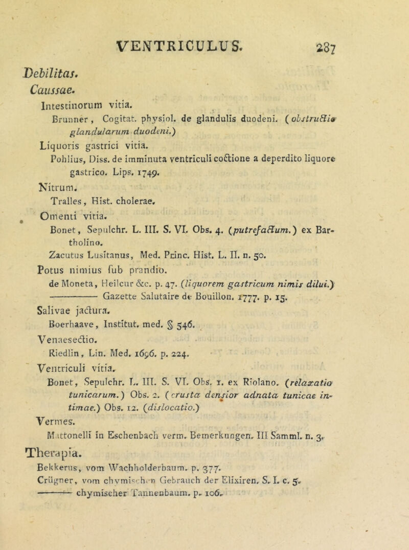 Debilitas. Caussae• Intestinorum vitia. Brunner , Cogitat, physiol. de glandulis duodeni. (obstruEtiv glandularum duodeni.) Liquoris gastrici vitia. Pohlius, Diss. de imminuta ventriculi coftione a deperdito liquore gastrico. Lips. 1749. Nitrum. Tralles, Hist. cholerae. Omenti vitia. Bonet, Sepulchr. L. III. S. VI. Obs. 4. (putrefaflum.) ex Bar- tholino. # Zacutus Lusitanus, Med. Pcinc. Hist. L. II. n. 50. Potus nimius fub prandio. de Moneta, Heilcur &c. p. 47. (liquorem gastricum nimis dilui.y Gazette Salutaire di- Bouillon. 1777. P* J5* Salivae jactura. Boerhaave, Institut. med. § 546. Venaesedio. Riedlin, Lin. Med. 1696. p. 224. Ventriculi vitia, Bonet, Sepulchr. L, III. S. VI. Obs. 1. ex Riolano, (relaxatio tunicarum.) Obs. 2. (crusta densior adnata tunicae in- timae.) Obs. 12. (dislocatio.) Vermes. M.ittonelli in Eschenbach verm. Bemerkungen, III Samml. n. 3. 1 Therapia. Bekkerus, vom Wachholderbaum. p. 377. Criigner, vom chymis>:hirn Gebrauch der Elixiren. S, I. c. 5, -— chymischer Tannenbaum. p, 106,