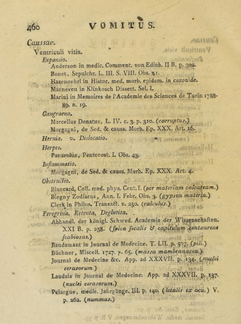 Caussae. Ventriculi vitia Expansio. 1» Anderson in medie. Comment. vonEdinb. II B. p. 302. Bonet, Sepulchr. L. III. S. VIII. Obs. 41. Hasenoehrl in Histor. med. morb. epidem. in coronide. Macneveu in Klinkosch Dissert. Sei. I. Marini in Memoires de FAcademie des Sciences de Turin 17B8- 89. n. 19. Gangraena» Marcellus Donatus, L. IV. c. 3. p. 510. {corruptus.) Morgagni , de Sed. & causs. Morb. Ep. XXX. Art. 16. Hernia, v. Dislocatio. • Herpes* Panarolus, Pentecost. I. Obs.. 43', Inflammatio. Morgagni, de Sed. & causs. Morb. Ep. XXX. Art. 4. Obstrusio. Blancard, Coli. med. phy3. Cent.L {per materiam catcaream.) Blegny Zodiacus, Ann. I. Febr. Obs. 3. {gypsea materia.) Clerkin Philos. Transatt. n. 250. {calculus.) Peregrina. Retenta. Deglutita. _ Abhandl. der konigl. Schwed. Academie der Wissenschaften. XXI B. p. 258. {J,pica fecalis & capitulum centaureat fcabioscie.) Baudamant in Journal de Medecine. T. LII. p. 307. (pili.) Biichner, Miscell. 1727. f. 65. {massa mambranacea.) Journal de Medecine &c, App. ad XXXVII. p. 13,4* ,Cniiclci cerasorum.) .is»no8 Laudais in Journal de Medecine. App. ad XXXVII. p. ^37* {nuclei cerasorum.) Pelargus, medie. Jahrgiinge. III. p. 14°* {letalis ex acu.) V. p. 262. {nummus.)