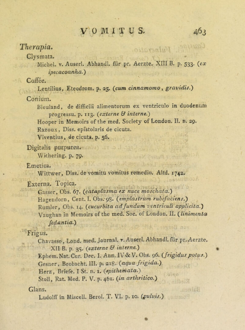 Therapia. Clysmata. Micbel. v. Auserl. Abhandl. fur pr. Aerzte. XIII B. p. 533. (ex ipecacoanha.) Coffee. Lentilius, Eteodrom. p. 25. (cum cinnamomo, gravidis.) Conium. Bleuland, de difficili alimentorum ex ventriculo in duodenum progressu, p. 113. (externe & interne.) Hooper in Memoirs of the med. Society of London. II. n. 29. Razoux, Diss. epistolaris de cicuta. Viventius, de cicuta, p. 56. Digitalis purpurea. Withering. p. 79. Emetica. Wittwer, Diss. de vomitu vomitus remedio. Altd. 1742. Externa. Topica. Gasser, Obs. 67. (cataplasma ex nuce moscnata.) Hagendorn, Cent. I. Obs.'9S. (emplastrum rubefaciens.) Rumler, Obs. 14. (cucurbita ad fundum ventriculi applicita.) Vaughan in Memoirs of the med. Soc. of Londori. II. (linimenta fedantia.) Frigus. Chavasse, Lond. med. Journal, v. Auserl. Abhandl. fur pr. Aerzte. XII B. p. 35. (externe & interne.) » Ephem. Nat. Cur. Dec. I. Ann, IV & V. Obs. 96. (frigidus potus.) Gesner, Beobacht. III. p. 2i8> (aepia frigida.) Herz, Briefe. I St. n. 1. (epithemata.) Stoll, Rat. Med. P. V. p. 461. (in arthritico.) Glans. Ludolff in Miscell. Berol. T. VI. p. 10. (pulvis.) %