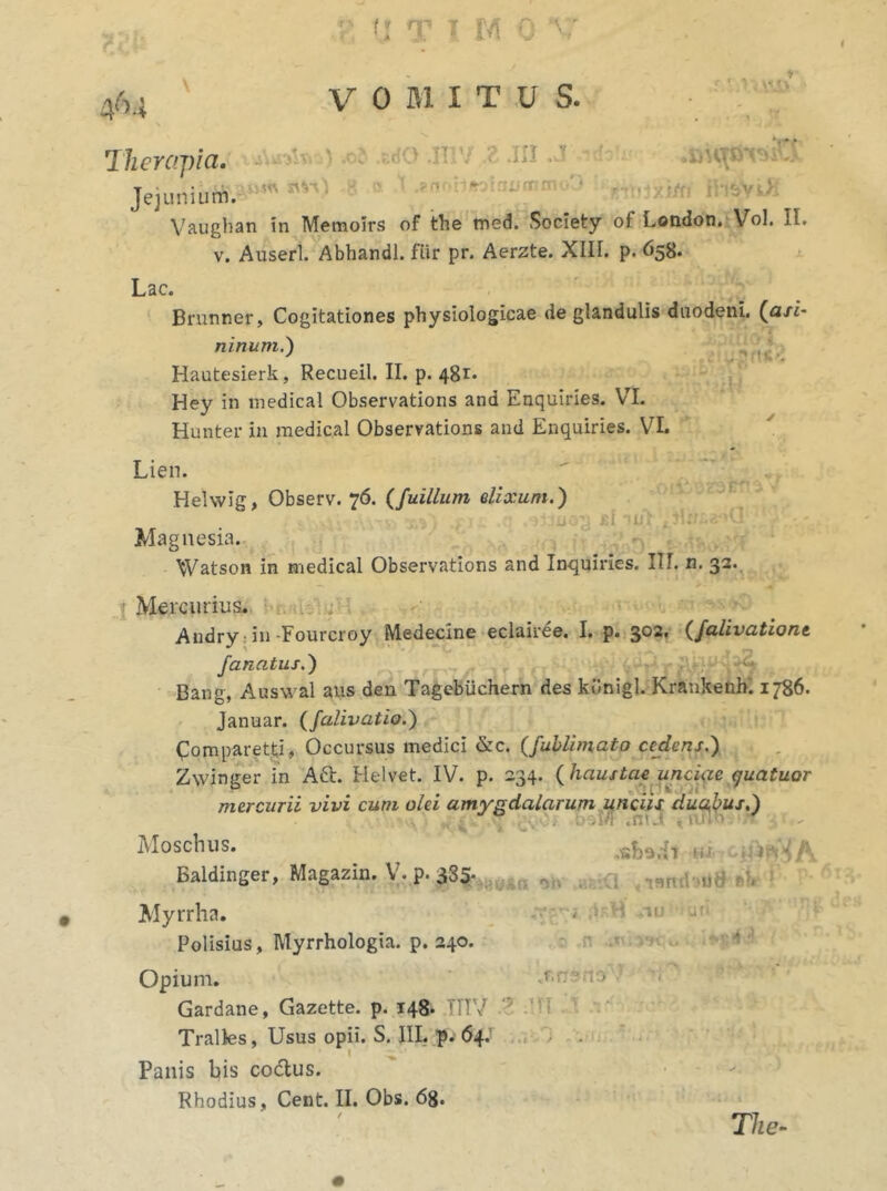 Therapia. VOMITUS. xuW* > .0? xdo .iir/ i .in .j -*■ JejuniuttJawm ^ •« ' ' ^ ~ Vaughan in Memoirs of the med. Society of London. Vol. II. v. Auserl. Abhandl. fiir pr. Aerzte. XIIT. p. 658. Lac. Brunner, Cogitationes physiologicae de glandulis duodeni, (a/i- ninum.) Hautesierk, Recueil. II. p. 481* Hey in medical Observations and Enquiries. VI. Hunter in medical Observations and Enquiries. VI. mio i . Lien.  . Helwlg, Observ. 76. (fuillum elixum.') a ; £i 'Ut . ?!xr. • ‘1 ; ’ / Magnesia. Watson in medical Observations and Inquiries. III. n. 32. 1 Mercurius. Andry in -Fourcroy Medecine eclairee. I. p. 302. (falivatione fanatus.) Bang, Auswal aus den Tagebiichern des kilnigl. Krankenh. 1786. Januar. (falivatio.) Comparet#, Occursus medici &c. (fublimato cedens.) Zwinger in Aft. Helvet. IV. p. 234. ( haustae unciae guatuor mercurii vivi cum olei amygdalarum unciis duqbus,) .niJ , t• »iT> • t Moschus. /k, Ealdinger, Magazin. V. p. 335- -ui! Myrrha. - ■ ir Polisius, Myrrhologia. p. 240. Opium. cf.ne to ^ Gardane, Gazette. p. 148. TTTV Tralles, Usus opii. S. III. p. 64. I ^ Panis bis co&us. Rhodius, Cent. II. Obs. 68. The-