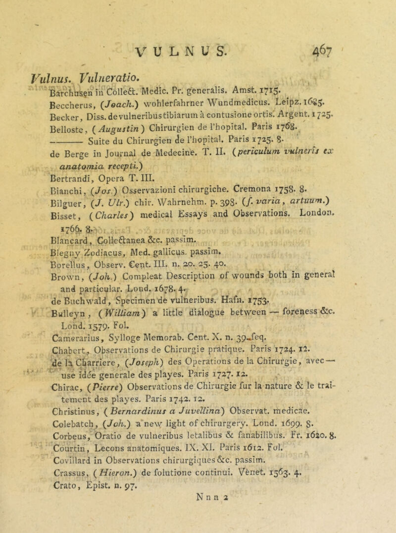 Vulnus. Vulneratio. Barchns?n in Collett. Medie. Pr. generalis. Amst. 1715. . Beccherus, (Joach.) wohlerfahrner Wundmedicus. Leipz. 16S5. Becker, Diss.de vulneribus tibiarum a contusione ortis' Argent. 1725. Belloste, ( Augujtin) Chirurgien de 1’hopital. Paris 1768. Suite du Chirurgien de 1’hopital. Paris 1725. 8- de Berge in Journal de Medecine. T. II. (periculum vulneris ex anatomici recepti.') Bertrandi, Opera T. III. Bianchi, (Jos) Osservazioni chirurgiche. Cremona 175S. 8- Bilguer, (/. Ulr.) chir. Wahrnehm. p. 398- (f. varia, artuum.) Bisset, (Charles) medica! Essays and Observations. London. 1766. 8* Blancard, Collettanea &c. passlm. Blegny Zodiacus, Med. gallicus. passim. Borellus, Observ. Cent. III. n. 20. 25. 40. Brown, (Joh.) Compleat Description of wounds both in general and particular. Lond. 1678. 4« de Buchwald, Specimen de vulneribus. Hafn. 1753. Bulleyn , ( William) a little dialogue between—foreness &c. Lond. 1579. Fol. Camerarius, Sylloge Memorab. Cent X. n. 39-feq. Chabert , Observations de Chirurgie pratique. Paris 1724. 12. de la Cbarriere, {Joseph) des Operations de la Chirurgie, avec — use idee generale des playes. Paris 1727.12. Chirac, (Pierre) Observations de Chirurgie fur la nature & le trai- tement des playes. Paris 1742. T2. Christinus, ( Bernardinus a Juvellina) Observat, medicae. Colebatch, {Joh.) a ne\yr light of chirurgery. Lond. 1699. S* Corbeus, Oratio de vulneribus letalibus & fanabilibus. Fr. 1620.8. Courtin, Lecons anatomiques. IX. XI. Paris 1612. Fol. Covillard in Observations chirurgiques&c. passitn. Crassus, (Hieron.) de folutione continui. Venet. 1563. 4. Crato, Epist. n. 97. N n n 2