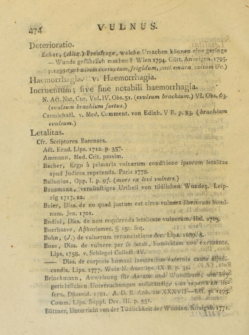 fteterioratio. < &\\ sii',. ’ Ecker, (Alex.) Preisfrage, welche Lrsachen konnen eine geringe Wunde gefahrlich machen? Wien 1794. Gott. Anzpjge», 1795. .1455K pcfr acrem cor ruptum, frigidum, pati emuta, coitum &c.) Haemorrhagiae v. Haemorrhagia. Incruentum} five line notabili haemorrhagia. N. Aft.Nat.Cur''. Vol.1V. Obs.51. (evulsum brachium.) VI. Obs. 63. (evulsum brachium foetus.) Carmichael. v. Med. Comment. von Edinb. V H. p. 83. (brachium evulsum.) Letalitas. Cfr. Scriptores Forenses. Aft. Erud. Lips. 1712. p. 357. Amniann, Med. Crit. passim. Bacber, Ergo a primaria vulnerum conditione ipsorum letalitas apud Judices repetenda. Pans 1778* Ballonius, Opp. I. p. 97* (m0TS ecc kvl vulnere-) Bauzmann, vernunftiges Urtheil von todlichen \Vunde17. Leip- zig 1717- 12. Beier, Diss. de eo quod justum est circa vulnera liberorum homi- num. Jen. 1701. Bodini, Diss. de non requirenda letaliiate vulnerum. Hal. 1703. Boerhaave, Aphorismor. § i50, ^e(l* ^ Bohn, (J.) de vulnerum renunciatione &cc Lips. 1689* 8. Bose , Diss. de vulnere per fe letali, homicidam non excusante. Lips. 1758. v. Schlegel Colleft. IV. Diss. de corporis humani laesionibus externis caute dijudi- candis. Lips. 1777. Weiz N. Au.szitge. IX B. p. 34-i h^o? Brinckmann, Anweisung Air Aertte und \Vundari, vtm IW gcrichtlichen Untersuchungen voHstHndi^ visa reperti za he- ferm Diisseid. 1781. A. D. B. Anh. zu XXXViI—EH. pV ^95. Comm. Lips. Suppi. Dec. 111. P- 55T* Buttner, Unnerricht von der Tddlichkeit der Wurrden. Koiugsb. I771,