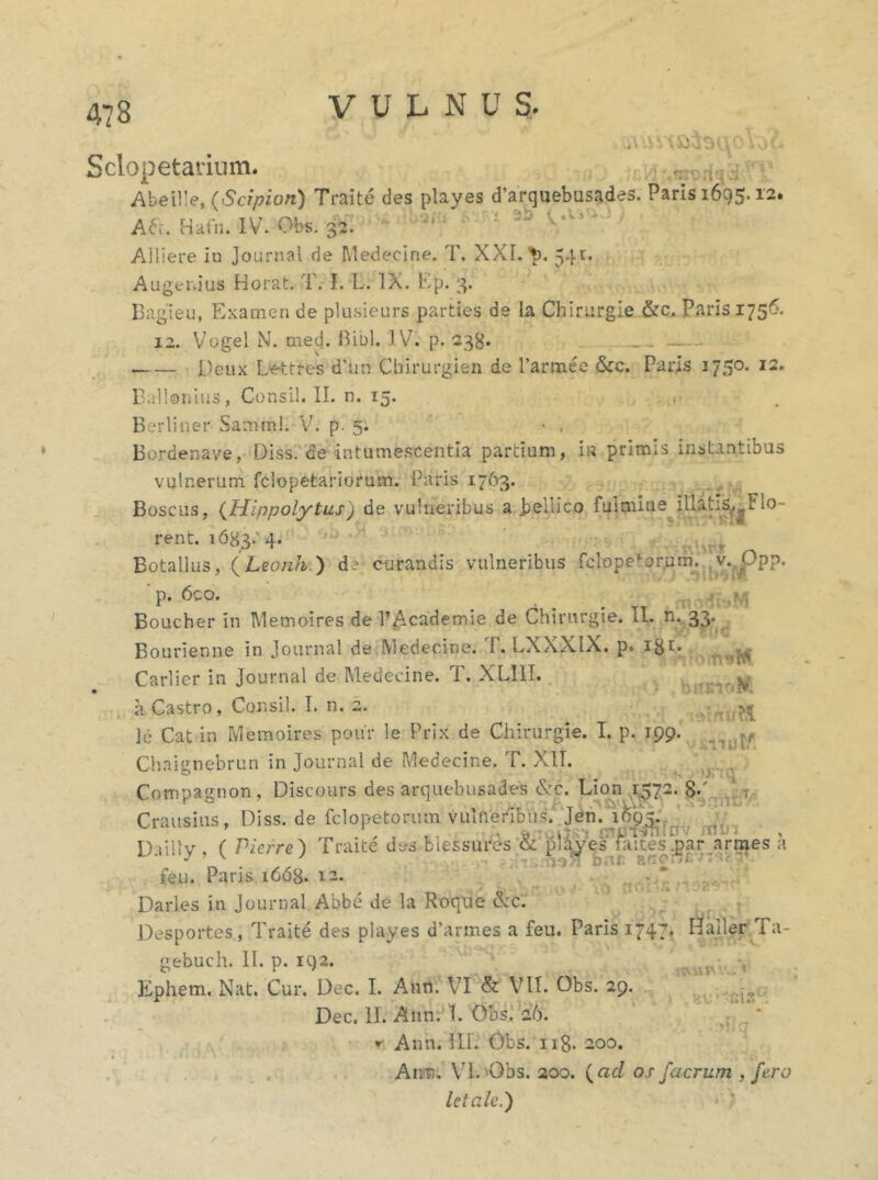 i... Sclopetarium. ; .<n: r.• ■ Aheille, (Scipion) Traite des playes d’arquebusades. Paris 1695.12. A fi. Hafn. IV. Obs. 32. Alliere in Journal de Medecine. T. XXI.^j. 541, Au genius Horafc. T. I. L. IX. L\p. 3. Bagieu, Examen de plusieurs parties de la Chirurgie &c. Paris 1756. 12. Vogel N. tneth Bibi. 'IV. p. 238* Deux Lettres d’un Cbirurgien de 1’armee &c. Paris 175°- I2* Ba-llonius, Consi!. II. n. 15. Berliner Samml. V. p. 5. Bordenave, Diss. de intumescentia partium, i« primis instantibus vulnerum fclopetariorum. Paris 1763. Boscus, (Hippolytus) de vulneribus a jjeuico fulmine illaiis^^.Flo- rent. 1683.' 4. Botallus, (Leonh) d curandis vulneribus fclopetorum. ,v. f/Opp. p. 6co. . . - , Boucher in Memoires de 1’Academie de Chirurgie. II. n. 33. Bourienne in Journal de Medecine. T. LXXXIX, p. igt. Carlier in Journal de Medecine. T. XLIII. a Castro, Consil. I. n. 2. ]c Cat in Memoires pour le Prix de Chirurgie. I. p. 199. _ ^ Chaignebrun in Journal de Medecine. T. XII. Compagnon, Discours des arquebusades &c. Lion 1572. S-' 1 Crausius, Diss.de fclopetorum vulneribus. Jen. 1695. n >ii)v ( Pier re ) Traite dos btessures & playes Faites.par armes a ^ J * v ' ;; RfionfioT’-:- feu. Paris 1668. 12. Dari es in Journal Abbe de la Ronue &c. Desportes , Traite des playes d’armes a feu. Paris 1747. gebuch. 11. p. ic)2. Ephem. Nat. Cur. Dec. I. Ann. VI & VIT. Obs. 29. Dec. II. Ann. I. Obsi 26. * Ann. III. Obs. 118- 200. Ann. VI. Obs. 200. (ad os facrurn , fero letale.) vrvsrM busioMl ■Vnuffli 38 i* 11 ane cumcD 41 q Ta-