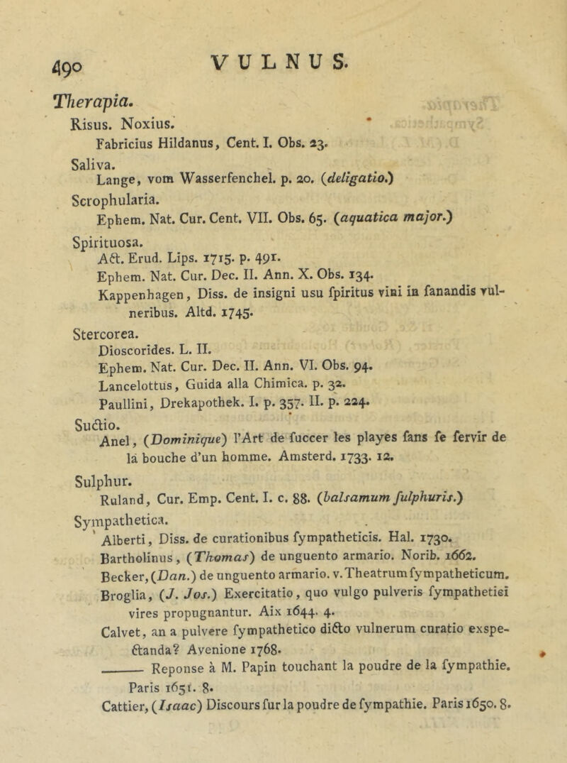 Therapia. Risus. Noxius. Fabricius Hildanus, Cent. I. Obs. 23. Saliva. . r Lange, vom Wasserfenchel. p. 20. (deligatio.) Scrophularia. Epbem. Nat. Cur. Cent. VII. Obs. 65. (aquatica major.) Spirituosa. Aft. Erud. Lips. 1715. p. 491- Ephem. Nat. Cur. Dec. II. Ann. X. Obs. 134. Kappenhagen, Diss. de insigni usu fpiritus vini in fanandis vul- neribus. Altd. 1745. Stercorea. Dioscorldes. L. II. Ephem. Nat. Cur. Dec. II. Ann. VI. Obs. 94. Lancelottus, Guida alia Chimica. p. 32. Paullini, Drekapothek. I. p. 357. II. p. 224* Su&io. Anel, (Dominique) PArt de fuccer les playes fans fe fervir de la bouche d’un homme. Amsterd. 1733. T1. Sulphur. Ruland, Cur. Emp. Cent. I. c. 88. (balsamum fulphuris.') Sympathetica. Aiberti, Diss. de curationibus fympatheticis. Hal. 1730. Bartholinus, (Thomas) de unguento armario. Norib. 1662. Becker, (Dan.) de unguento armario. v.Theatrumfympatheticum. Broglia, (J. Jos.) Exercitatio, quo vulgo pulveris fympathetiei vires propugnantur. Aix 1644. 4. Calvet, an a pulvere fympathetico di&o vulnerum curatio exspe- ftanda? Avenione 1768. Reponse a M. Papin touchant la poudre de la fympathie. Paris 165 r. 8* Cattier, (Isaac) Discours fur la poudre de fympathie. Paris 1650.8*